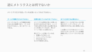 メトリクスだけを追っていれば良いというわけではない。
33
逆にメトリクスとは何でないか
ゴールや戦略そのものではない
メトリクスはゴールや戦略を達成
するための指標であり、ゴールそ
のものではない。あくまでツール
である。
目標を超えていれば OK でもない
メトリクスは現状が良いか悪いか
を示すためのものであり、レッド
であれば何かを変える必要がある
ことを教えてくれるが、常にグ
リーンで良いとは限らない。
常にグリーンが続いていれば、
• 見積もりが甘かった
• ストレッチしていない
• 学びが足りない
などの可能性もある。
全てに注目する必要はない
極度にリソースが足りないのが通
常のスタートアップにとって、王
目標が多すぎると逆に害悪となる。
いま最もリスクのあるメトリクス
やボトルネックになっている事業
課題に対してフォーカスすると良
い。
 