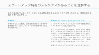 まだ利益の出ていないスタートアップは公開企業と異なるメトリクスを使ったほうが、事業の進 を
測りやすいことが多い。
37
スタートアップ特有のメトリクスがあることを理解する
管理会計
財務を中心とした数字。公開企業では主にこの数字が
重要視される。主にレポーティングの指標であったり、
遅行指標が多い。
革新会計（イノベーションアカウンティング）
リーンスタートアップムーブメントの中で提唱された、
スタートアップに適した会計手法。
ビジネスモデルがすでに明確なスモールビジネス他と
違い、スタートアップは成立しうるビジネスモデルの
探索をしていくのが通常のため、財務などでは測れな
いスタートアップの進 を測るためのアカウンティン
グの手法が必要となり、Eric Ries がイノベーションア
カウンティングが提唱した。名前はさておき、「財務
状況では測れない」ものを測るというコンセプト。
通常スタートアップはこちらにフォーカスするべき。
 