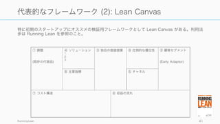 特に初期のスタートアップにオススメの検証用フレームワークとして Lean Canvas がある。利用法
歩は Running Lean を参照のこと。
Running Lean 41
代表的なフレームワーク (2): Lean Canvas
⑦ コスト構造
① 課題
(既存の代替品)
④ ソリューション
1.
2.
3.
③ 独自の価値提案 ⑨ 圧倒的な優位性 ② 顧客セグメント
(Early Adaptor)
⑥ 収益の流れ
⑧ 主要指標 ⑤ チャネル
 