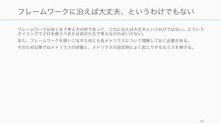 フレームワークはあくまで考え方の枠であって、これに沿えば大丈夫というわけではない。どういう
タイミングでどれを使うべきかは自分たちで考えなければいけない。
また、フレームワークを使いこなすためにも各メトリクスについて理解しておく必要がある。
そのため以降ではメトリクスの詳細と、メトリクスの設定時によく起こりがちなミスを挙げる。
43
フレームワークに沿えば大丈夫、というわけでもない
 