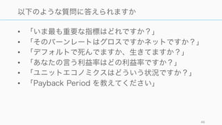 • 「いま最も重要な指標はどれですか？」
• 「そのバーンレートはグロスですかネットですか？」
• 「デフォルトで死んでますか、生きてますか？」
• 「あなたの言う利益率はどの利益率ですか？」
• 「ユニットエコノミクスはどういう状況ですか？」
• 「Payback Period を教えてください」
46
以下のような質問に答えられますか
 