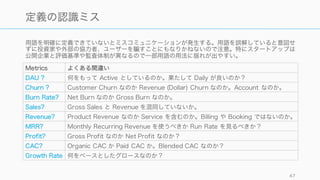 用語を明確に定義できていないとミスコミュニケーションが発生する。用語を誤解していると意図せ
ずに投資家や外部の協力者、ユーザーを すことにもなりかねないので注意。特にスタートアップは
公開企業と評価基準や監査体制が異なるので一部用語の用法に揺れが出やすい。
47
定義の認識ミス
Metrics よくある間違い
DAU ? 何をもって Active としているのか。果たして Daily が良いのか？
Churn ? Customer Churn なのか Revenue (Dollar) Churn なのか。Account なのか。
Burn Rate? Net Burn なのか Gross Burn なのか。
Sales? Gross Sales と Revenue を混同していないか。
Revenue? Product Revenue なのか Service を含むのか。Billing や Booking ではないのか。
MRR? Monthly Recurring Revenue を使うべきか Run Rate を見るべきか？
Profit? Gross Profit なのか Net Profit なのか？
CAC? Organic CAC か Paid CAC か。Blended CAC なのか？
Growth Rate 何をベースとしたグロースなのか？
 