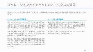 オペレーション側を追いすぎてしまうと、顧客や学びへのインパクト側の指標を忘れがちになってし
まう。
50
オペレーションとインパクトのメトリクスの混同
オペレーションの評価基準
バーンダウンチャートなどの「プロダクト開発がうま
く進んでいるかどうか」や、サービスのダウンタイム
の計測、コストが過剰に増えていないかなどの指標は、
あくまでオペレーションに関するメトリクスである。
それぞれ重要な指標であるし、部署や個人の指標とし
て最重要な場合もあるが、スタートアップの企業全体
の指標としては最重要でないものが多い。
例えば、長時間働いて製品の機能は順調に追加されて
いるのに、顧客の行動に変化がない、ということは容
易に起こりうる。ただしオペレーションの立て直しが
喫緊の課題の場合はオペレーションの評価基準を用い
たりする。
インパクトの評価基準
事業へのインパクトが出ているかの評価基準。たとえ
ば顧客の購入行動が増えているかや、きちんと事業の
リスクが除去されていっているか、顧客や事業に対す
る学びが増えているかなどで計測する。
基本的にはメトリクスを設定するならインパクト側に
おいたほうが良い（例外もある）。
 