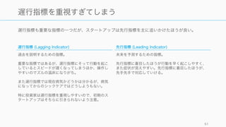 遅行指標も重要な指標の一つだが、スタートアップは先行指標を主に追いかけたほうが良い。
51
遅行指標を重視すぎてしまう
遅行指標 (Lagging Indicator)
過去を説明するための指標。
重要な指標ではあるが、遅行指標にそって行動を起こ
しているとスピードが遅くなってしまうほか、操作し
やすいのでズルの温床になりがち。
また遅行指標では現在病気かどうかは分かるが、病気
になってからのシックケアではどうしようもない。
特に投資家は遅行指標を重視しやすいので、初期のス
タートアップはそちらに引きられないよう注意。
先行指標 (Leading Indicator)
未来を予測するための指標。
先行指標に着目したほうが行動を早く起こしやすく、
また症状が見えやすい。先行指標に着目したほうが、
先手先手で対応していける。
 