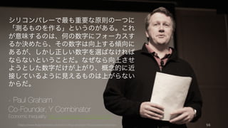 https://www.theinformation.com/YC-s-Paul-Graham-The-Complete-Interview 56
シリコンバレーで最も重要な原則の一つに
「測るものを作る」というのがある。これ
が意味するのは、何の数字にフォーカスす
るか決めたら、その数字は向上する傾向に
あるが、しかし正しい数字を選ばなければ
ならないということだ。なぜなら向上させ
ようとした数字だけが上がり、概念的に近
接しているように見えるものは上がらない
からだ。
- Paul Graham
Co-Founder, Y Combinator
Economic Inequality: http://paulgraham.com/ineq.html
 