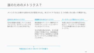 メトリクスには様々な使われ方が想定される。本スライドでは主に 2 つの使い方に絞って解説する。
58
誰のためのメトリクス？
社内のためのメトリクス
社内の業務を改善していくための
メトリクス。日々チェックして行
動を変えていくために存在する。
投資家のためのメトリクス
資金調達やパートナー獲得を行う
ためのコミュニケーションのベー
スとなるメトリクス。
半分内部の視点を持ち、半分外部
の視点で評価される。技術価値の
評価ができない投資家などは財務
のメトリクスでしか評価できない
ことが多い。
マーケティング用のメトリクス
外部に自分たちの成果を世の中に
伝えて、マーケティングや採用に
プラスの影響をあたえるためのメ
トリクス。
今回は主にこの 2 つのメトリクスを扱う
 