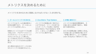 メトリクスを決めるために意識しなければいけない 3 点を挙げる。
59
メトリクスを決めるために
1. ゴールとメトリクスを決める
メトリクスはゴールの達成度合い
を測る指標であり、ゴールなしに
メトリクスは存在しない。
財務のメトリクスはすべての企業
で同じだが、プロダクトのメトリ
クスやオペレーションのメトリク
スはビジネスによって異なる。
よって自社のプロダクトや状況に
適したメトリクスを決める必要が
ある。
また現在の会社のステージに合わ
せたメトリクスを設定すること。
2. One Metric That Matters
メトリクスの候補は多く挙げるこ
とができるが、リソースの足りな
いスタートアップは常に OMTM
(One Metric That Matters) を考
えて、いまもっとも重要な一つの
メトリクスに集中する。
3. 砂場に線を引く
メトリクスの達成目標数値を、そ
の後に変える前提で設定し、関係
者で合意を取る。
またその目標は動く目標だと知る。
その後に変える可能性が高いので
「砂場に線を引く」という表現が
Lean Analytics で使われている。
 