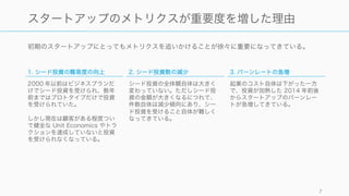 初期のスタートアップにとってもメトリクスを追いかけることが徐々に重要になってきている。
7
スタートアップのメトリクスが重要度を増した理由
1. シード投資の難易度の向上
2000 年以前はビジネスプランだ
けでシード投資を受けられ、数年
前まではプロトタイプだけで投資
を受けられていた。
しかし現在は顧客がある程度つい
て健全な Unit Economics やトラ
クションを達成していないと投資
を受けられなくなっている。
2. シード投資数の減少
シード投資の全体額自体は大きく
変わっていない。ただしシード投
資の金額が大きくなるにつれて、
件数自体は減少傾向にあり、シー
ド投資を受けること自体が難しく
なってきている。
3. バーンレートの急増
起業のコスト自体は下がった一方
で、投資が加熱した 2014 年前後
からスタートアップのバーンレー
トが急増してきている。
 