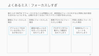 スタートアップのステージによってカバーするべき指標は徐々に広がっていく。ただし最初は
OMTM を意識して可能な限り少なくすること。
81
ステージによって見るべき指標は異なってくる
顧客 財務 業務プロセス 学習と成長
Project
Seed
Series A
 