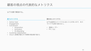 顧客の視点のメトリクスは、初期の事業の成否を決めるもっとも重要な指標といえる。
85
顧客の視点のメトリクスを決めるために
最も難しい指標
スタートアップの事業の成否を決
めるのは、顧客の視点のメトリク
スをうまく設定することにかかっ
ていると言っても過言ではない。
そして重要視すべき指標はプロダ
クトやビジネスによって異なるの
で、慎重に判断する必要がある。
またメトリクスの結果によっては
事業のピボットを検討する必要が
出てくる。
セグメントをきちんと切る
特に初期はどの顧客セグメントに
対して指標が良くなった、悪く
なったかをトラックしたほうがイ
ンサイトを得やすい。
Customer Journey を考える
顧客がどのような道を経て最終的
にプロダクトの価値を体験するの
か、顧客の体験の過程を考えるこ
とで適切なメトリクスの設定を行
いやすい。またボトルネックなど
の特定もしやすくなる。
 