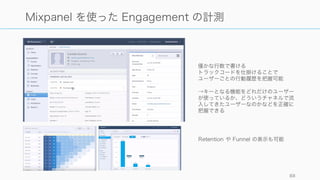 エンゲージメントはプロダクトの目指すものによって全く異なる。大きく以下のように分けられる。
またこれらを掛けあわせたようなメトリクスを設定することもある（例えば特定機能の検索等）。
88
Engagement
深さ
• 特定機能の利用率
• 完読率（離脱率）
• 投稿率
• Like 率、コメント率
• フォロー率
• 追加コンテンツダウン
ロード率
• 生体情報（心拍数な
ど）
• 紹介率
時間
• サイト滞在時間
• Total Time of
Reading (Medium)
• 顧客やパートナーから
のレスポンスの速さ
回数
• 予約数
• メッセージ数
• 検索数、検索精度
• 一定期間での購買数
• 購入頻度
金額
• Gross Merchandise
Volume
• アプリ内購入
 