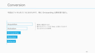 Engagement におけるコホート分析はインサイトを引き出しやすく投資家受けも良い。必ずするよ
うに。
90
コホート分析は必ずしよう
コホートで分析できることの例
たとえば SaaS だと：
• 各週の新規登録ユーザーがどれ
だけログインしたか（新機能追
加前後で差はあるか）
• キーとなる機能を想定回数以上
使っているユーザーの変遷
• 獲得チャネル別でのエンゲージ
メントや再購買率
• プラン別でのキャンセル率
 