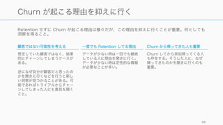 初期のもっとも重要なポイントは顧客の継続率であることが多い。
http://blog.clientheartbeat.com/why-customer-service-is-the-new-marketing/ 96
Customer Retention Rate (CRR)
CRR が重要な理由
Retention は、ユーザーがそのプロダクトをどれだけ
愛してくれているかの最も良い指標の一つである。そ
のため、プロダクトの成否を判断する上で Retention
は重要。
また Retention をきちんと見るのはコストメリット的
な観点からも大きい。
• 新しい顧客を獲得するのは、既にいる顧客を維持す
るのに比べて 5 ‒ 7 倍のコストがかかる
• 顧客を一人失うごとに、会社は $234 のコストを
支払っている計算になる
• ロイヤルカスタマーは、初回購入の顧客に比べて
10 倍程度価値がある
CRR 計算式
Customer Retention Rate は以下のように計算する。
ただし以下は Monthly での計算とする。
Dollar ベースの Retention については財務の指標のと
ころで Churn として紹介する。
𝑀𝐶𝑅𝑅	
   % =	
  
月終わりの顧客数	
   − 	
  月間新規顧客獲得数
月初めの顧客数
 