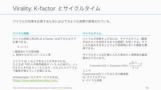 バイラルとネットワークエフェクトと規模の経済
バイラルとネットワーク効果と規模の経済は混同されやすいが、それぞれ異なるものなので注意。ま
た両方の性質を備えるサービスもある。
http://platformed.info/virality-viral-growth-network-effects/ 99
Virality / Network Effect / Economies of Scale
バイラル
一般にプロダクトがユーザーに
よって広まっていくスピードのこ
とを指す。指標は k-factor で測ら
れる。
ネットワーク効果
サービスやプロダクトに参加する
人々やモノが多くなるたびに価値
が高まっていくようなとき、その
プロダクトはネットワーク効果を
持つという。指標はプロダクトに
よって異なる。
規模の経済
一般に、事業の規模が大きくなれ
ば大きくなるほどにプロダクトが
安くなることを指す。規模が大き
くなればなるほどユニットコスト
が安くなっていれば、規模の経済
性があるひとつの証となる。
バイラル→ ←ネットワーク効果
 