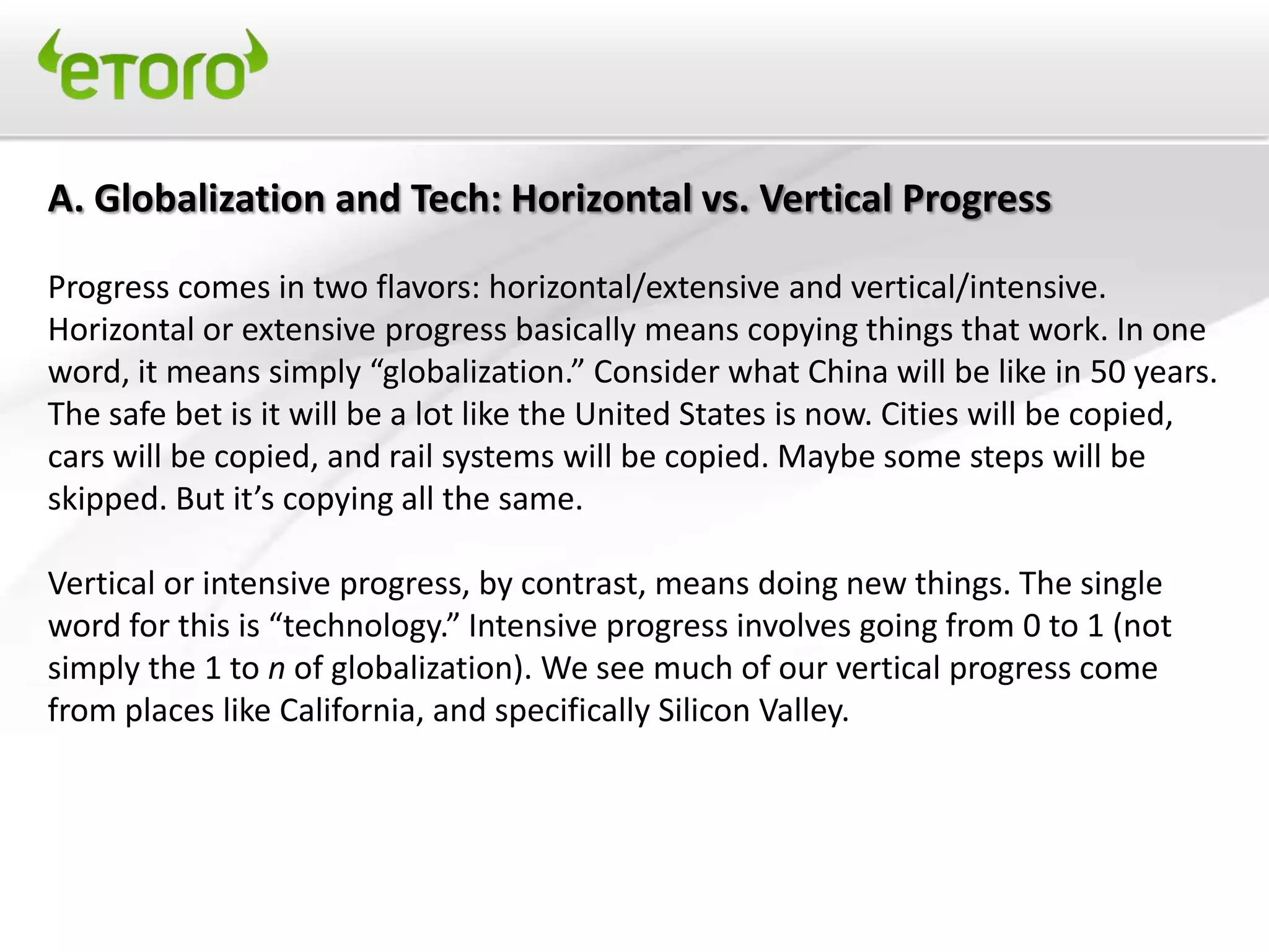 A. Globalization and Tech: Horizontal vs. Vertical Progress

Progress comes in two flavors: horizontal/extensive and vertical/intensive.
Horizontal or extensive progress basically means copying things that work. In one
word, it means simply “globalization.” Consider what China will be like in 50 years.
The safe bet is it will be a lot like the United States is now. Cities will be copied,
cars will be copied, and rail systems will be copied. Maybe some steps will be
skipped. But it’s copying all the same.

Vertical or intensive progress, by contrast, means doing new things. The single
word for this is “technology.” Intensive progress involves going from 0 to 1 (not
simply the 1 to n of globalization). We see much of our vertical progress come
from places like California, and specifically Silicon Valley.
 
