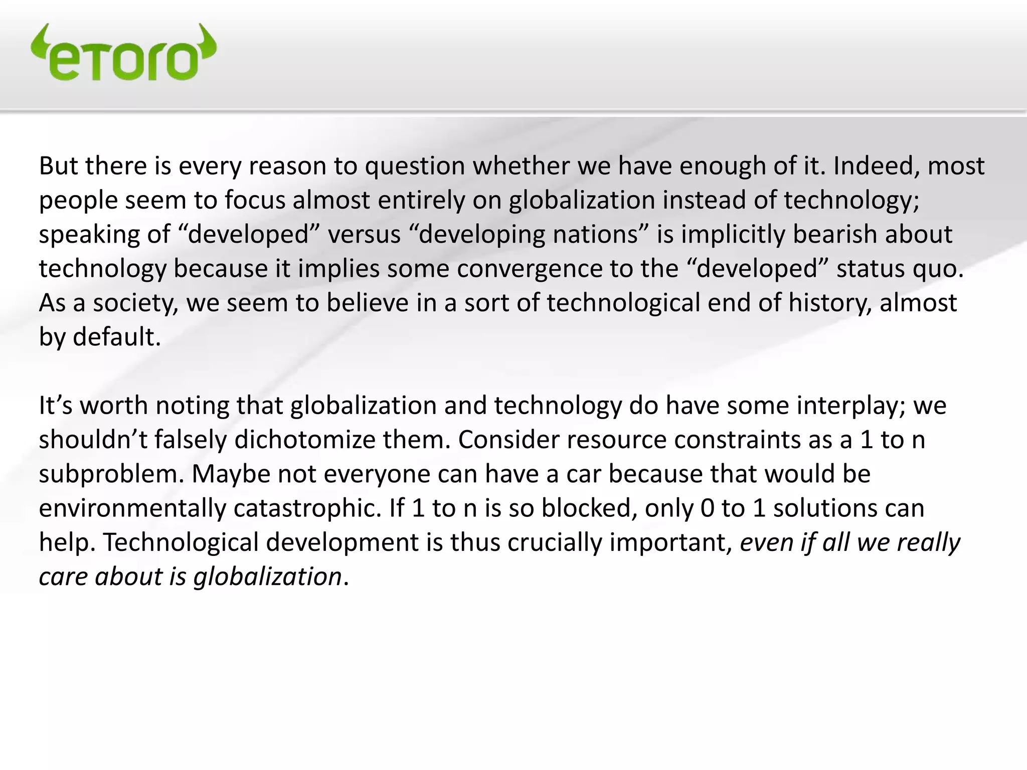 But there is every reason to question whether we have enough of it. Indeed, most
people seem to focus almost entirely on globalization instead of technology;
speaking of “developed” versus “developing nations” is implicitly bearish about
technology because it implies some convergence to the “developed” status quo.
As a society, we seem to believe in a sort of technological end of history, almost
by default.

It’s worth noting that globalization and technology do have some interplay; we
shouldn’t falsely dichotomize them. Consider resource constraints as a 1 to n
subproblem. Maybe not everyone can have a car because that would be
environmentally catastrophic. If 1 to n is so blocked, only 0 to 1 solutions can
help. Technological development is thus crucially important, even if all we really
care about is globalization.
 