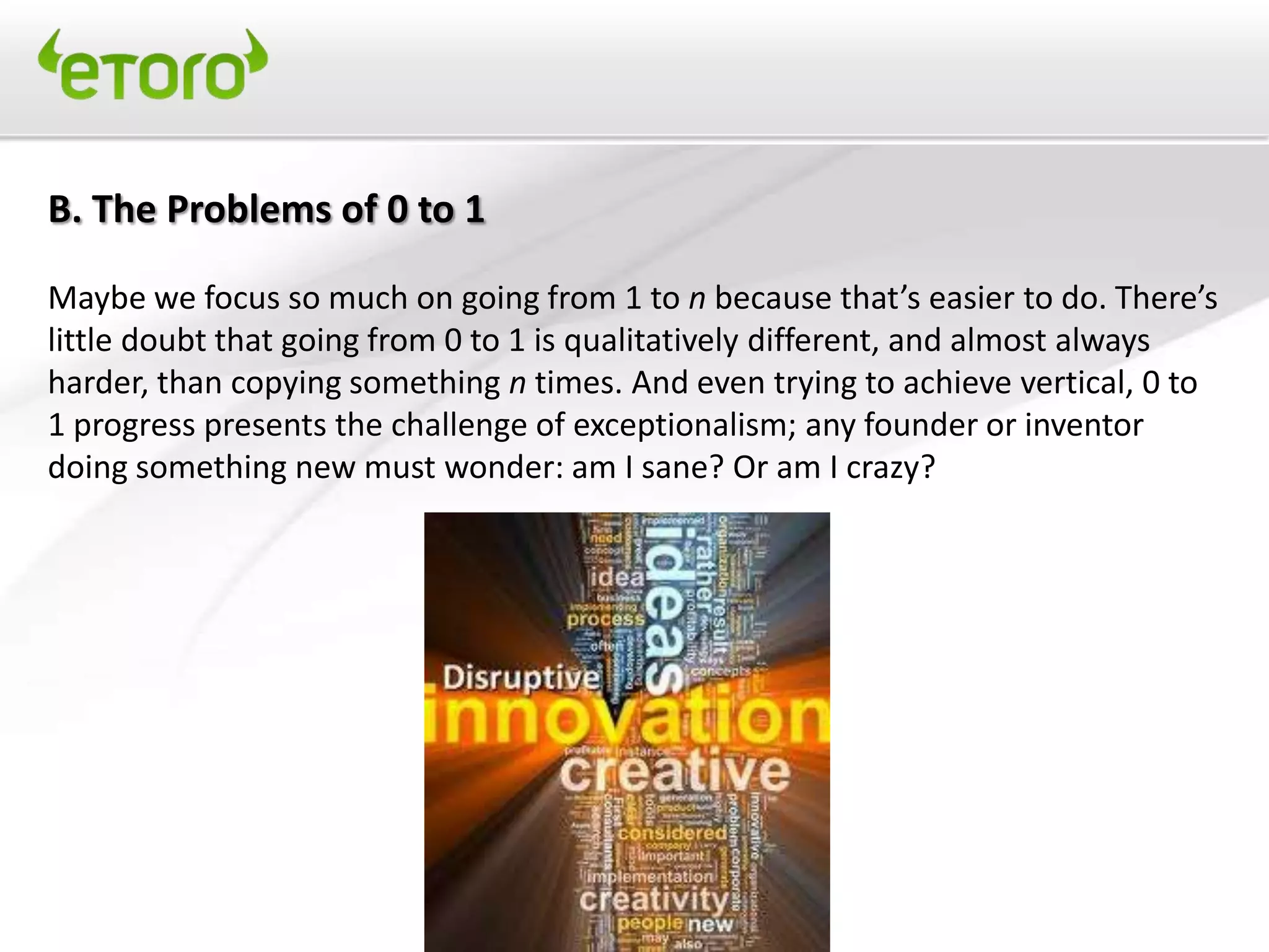 B. The Problems of 0 to 1

Maybe we focus so much on going from 1 to n because that’s easier to do. There’s
little doubt that going from 0 to 1 is qualitatively different, and almost always
harder, than copying something n times. And even trying to achieve vertical, 0 to
1 progress presents the challenge of exceptionalism; any founder or inventor
doing something new must wonder: am I sane? Or am I crazy?
 