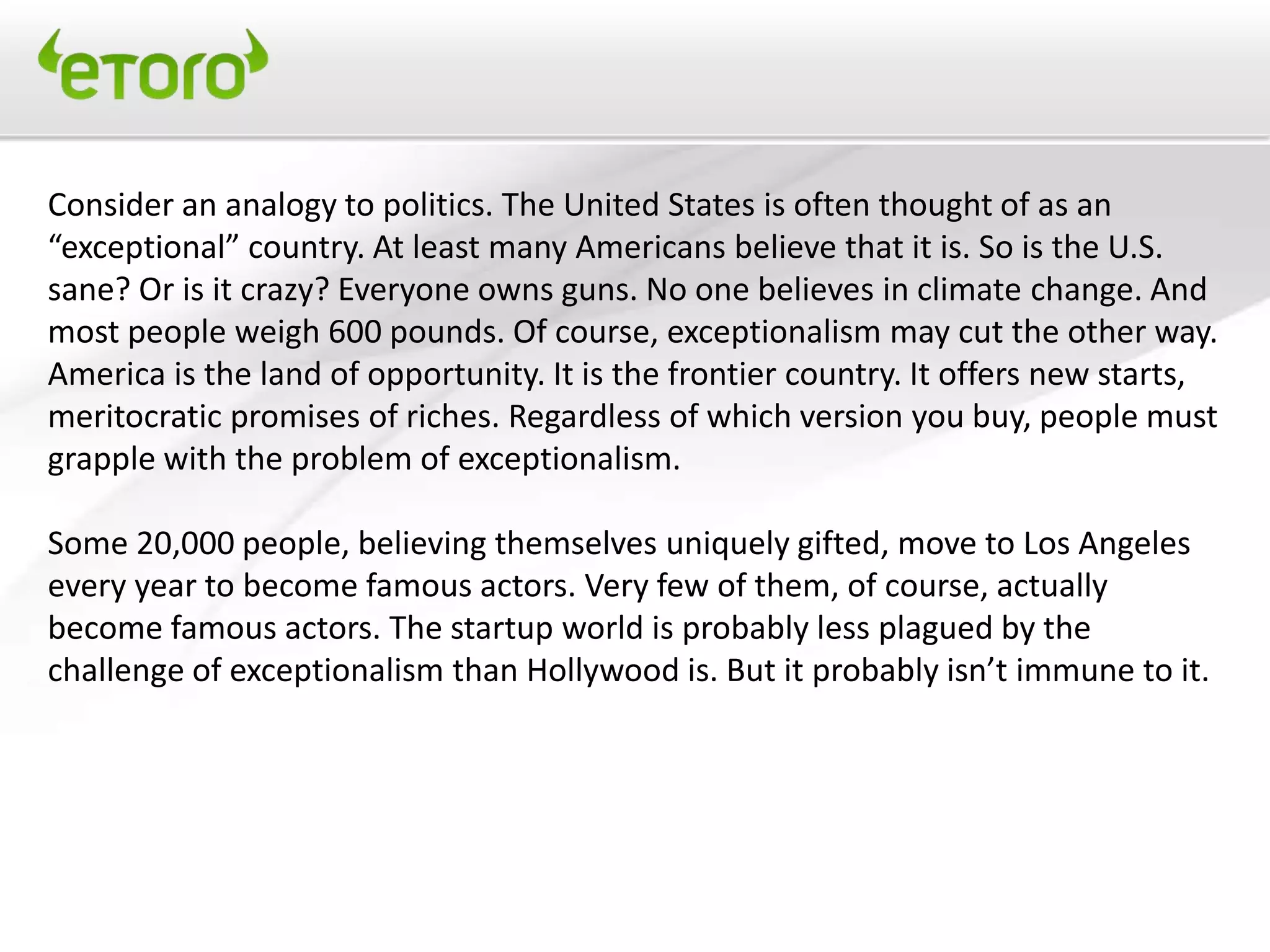 Consider an analogy to politics. The United States is often thought of as an
“exceptional” country. At least many Americans believe that it is. So is the U.S.
sane? Or is it crazy? Everyone owns guns. No one believes in climate change. And
most people weigh 600 pounds. Of course, exceptionalism may cut the other way.
America is the land of opportunity. It is the frontier country. It offers new starts,
meritocratic promises of riches. Regardless of which version you buy, people must
grapple with the problem of exceptionalism.

Some 20,000 people, believing themselves uniquely gifted, move to Los Angeles
every year to become famous actors. Very few of them, of course, actually
become famous actors. The startup world is probably less plagued by the
challenge of exceptionalism than Hollywood is. But it probably isn’t immune to it.
 