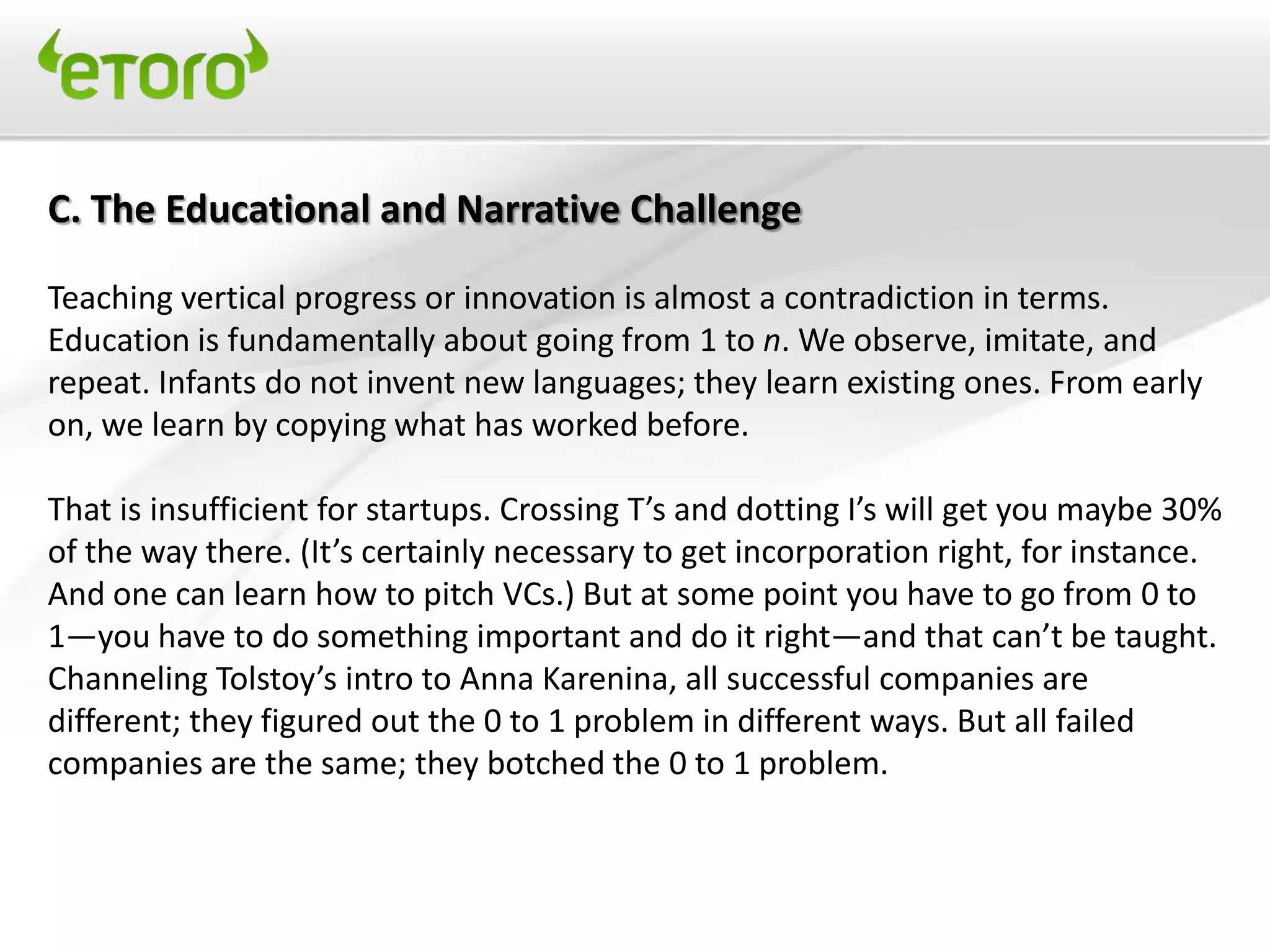 C. The Educational and Narrative Challenge

Teaching vertical progress or innovation is almost a contradiction in terms.
Education is fundamentally about going from 1 to n. We observe, imitate, and
repeat. Infants do not invent new languages; they learn existing ones. From early
on, we learn by copying what has worked before.

That is insufficient for startups. Crossing T’s and dotting I’s will get you maybe 30%
of the way there. (It’s certainly necessary to get incorporation right, for instance.
And one can learn how to pitch VCs.) But at some point you have to go from 0 to
1—you have to do something important and do it right—and that can’t be taught.
Channeling Tolstoy’s intro to Anna Karenina, all successful companies are
different; they figured out the 0 to 1 problem in different ways. But all failed
companies are the same; they botched the 0 to 1 problem.
 
