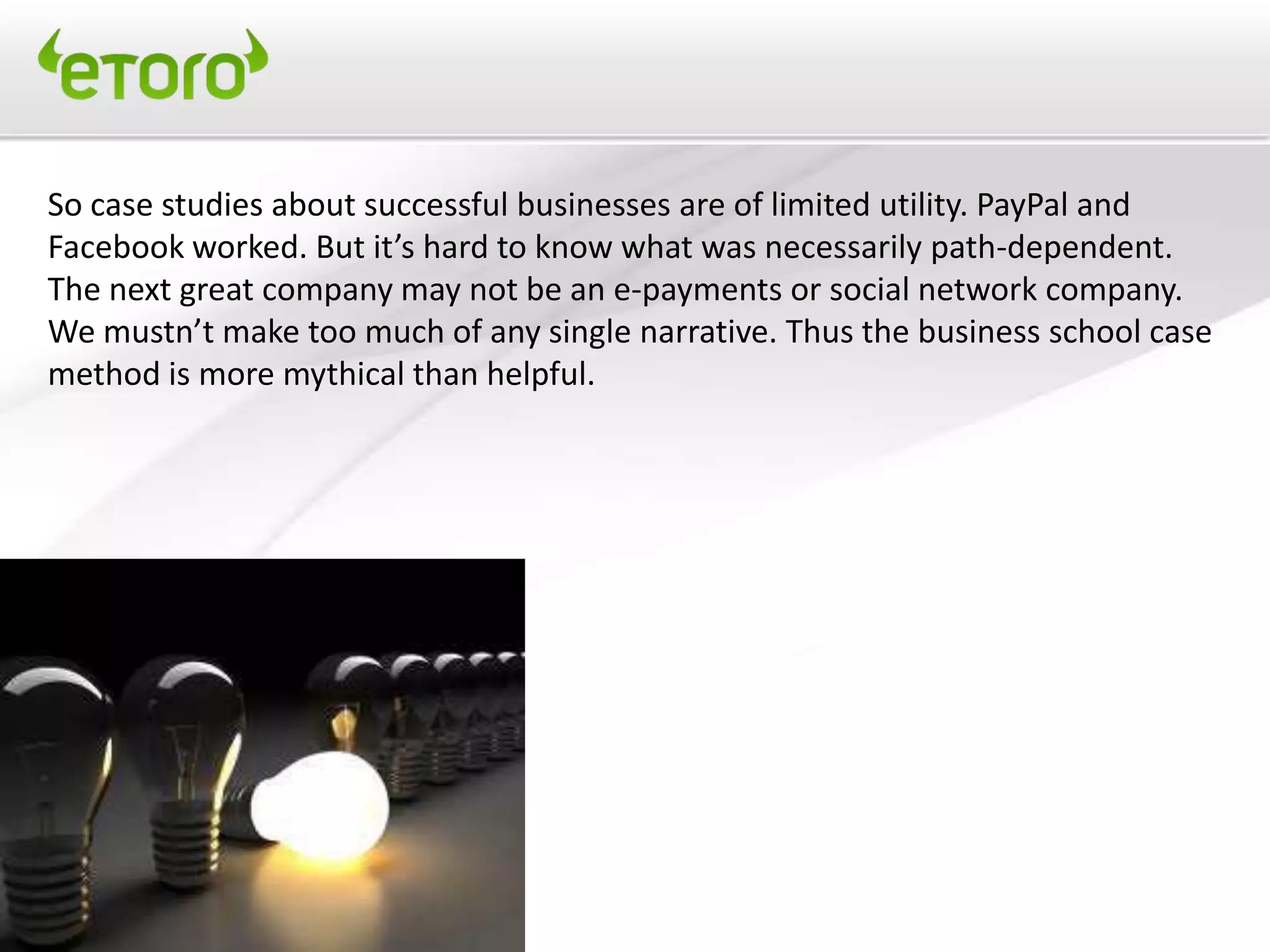 So case studies about successful businesses are of limited utility. PayPal and
Facebook worked. But it’s hard to know what was necessarily path-dependent.
The next great company may not be an e-payments or social network company.
We mustn’t make too much of any single narrative. Thus the business school case
method is more mythical than helpful.
 
