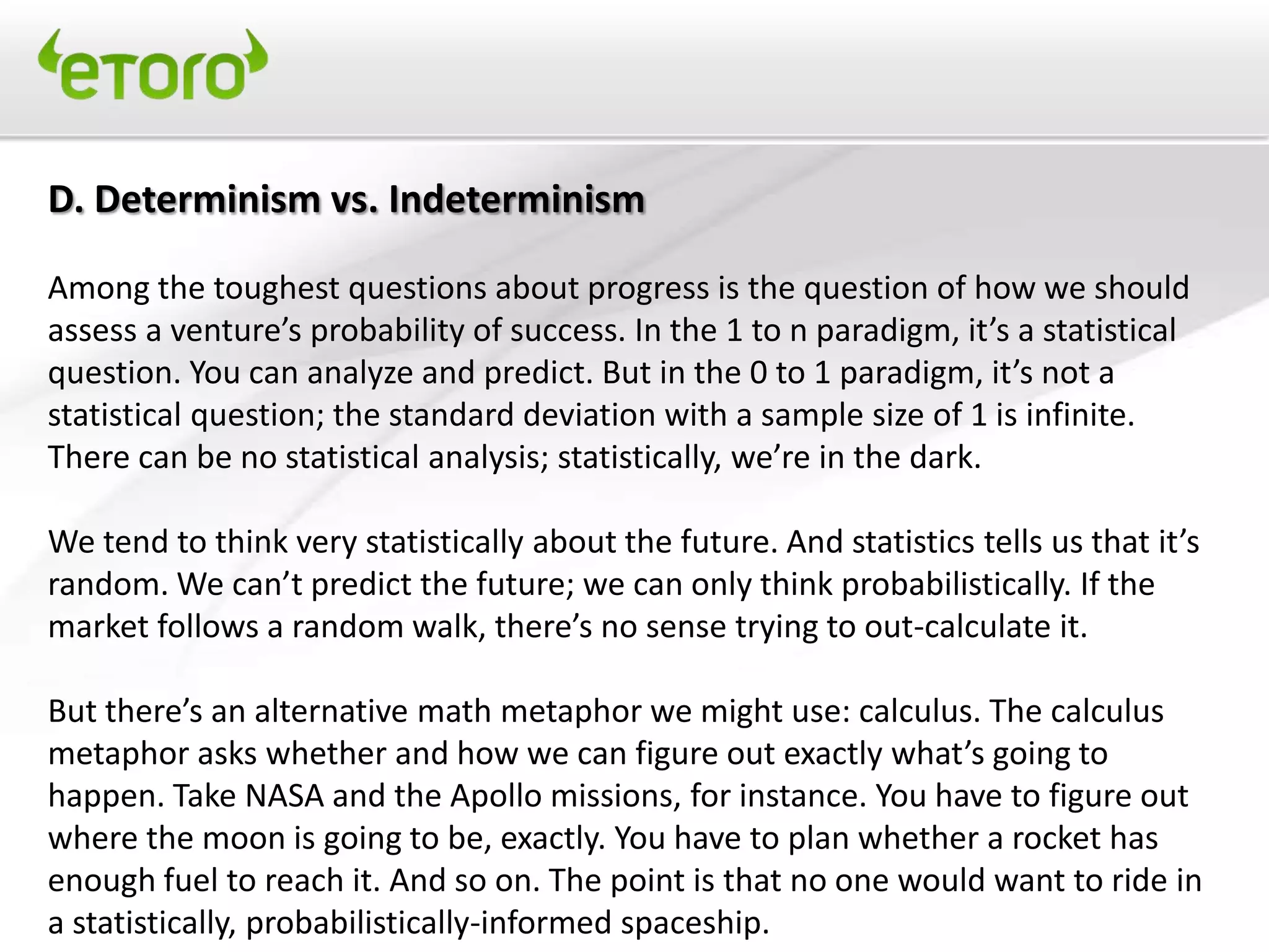 D. Determinism vs. Indeterminism

Among the toughest questions about progress is the question of how we should
assess a venture’s probability of success. In the 1 to n paradigm, it’s a statistical
question. You can analyze and predict. But in the 0 to 1 paradigm, it’s not a
statistical question; the standard deviation with a sample size of 1 is infinite.
There can be no statistical analysis; statistically, we’re in the dark.

We tend to think very statistically about the future. And statistics tells us that it’s
random. We can’t predict the future; we can only think probabilistically. If the
market follows a random walk, there’s no sense trying to out-calculate it.

But there’s an alternative math metaphor we might use: calculus. The calculus
metaphor asks whether and how we can figure out exactly what’s going to
happen. Take NASA and the Apollo missions, for instance. You have to figure out
where the moon is going to be, exactly. You have to plan whether a rocket has
enough fuel to reach it. And so on. The point is that no one would want to ride in
a statistically, probabilistically-informed spaceship.
 