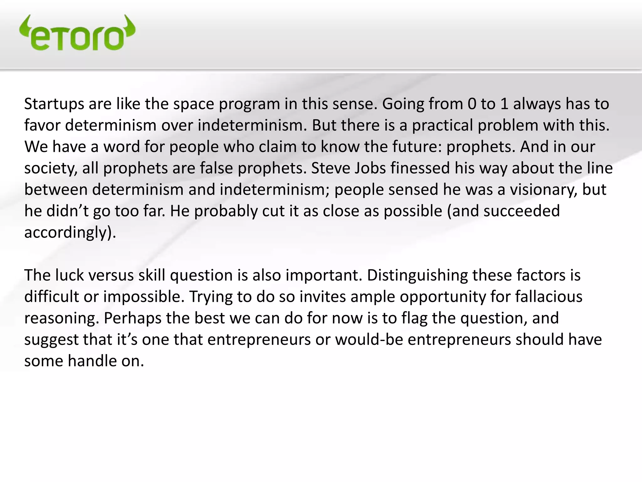 Startups are like the space program in this sense. Going from 0 to 1 always has to
favor determinism over indeterminism. But there is a practical problem with this.
We have a word for people who claim to know the future: prophets. And in our
society, all prophets are false prophets. Steve Jobs finessed his way about the line
between determinism and indeterminism; people sensed he was a visionary, but
he didn’t go too far. He probably cut it as close as possible (and succeeded
accordingly).

The luck versus skill question is also important. Distinguishing these factors is
difficult or impossible. Trying to do so invites ample opportunity for fallacious
reasoning. Perhaps the best we can do for now is to flag the question, and
suggest that it’s one that entrepreneurs or would-be entrepreneurs should have
some handle on.
 