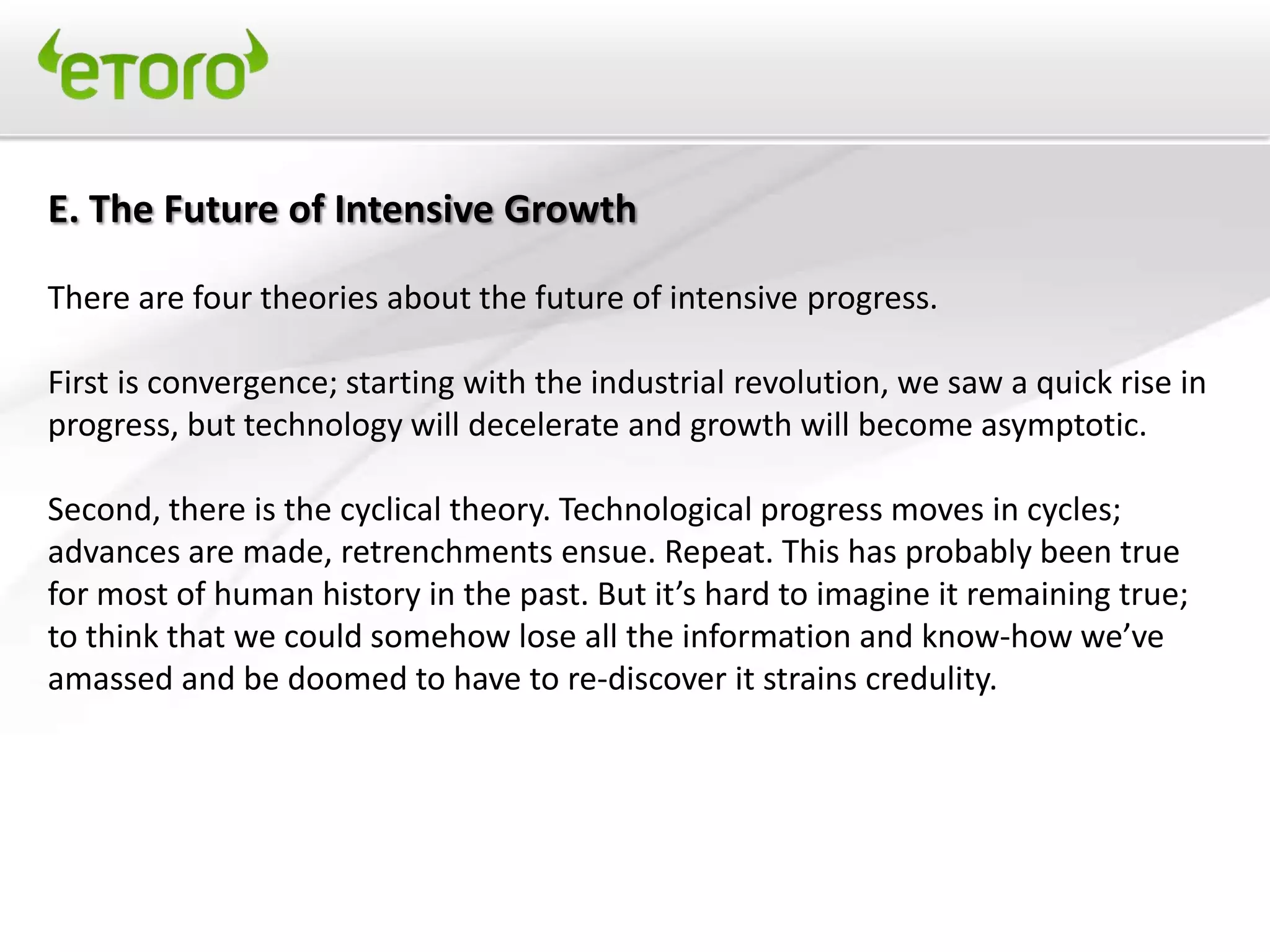 E. The Future of Intensive Growth

There are four theories about the future of intensive progress.

First is convergence; starting with the industrial revolution, we saw a quick rise in
progress, but technology will decelerate and growth will become asymptotic.

Second, there is the cyclical theory. Technological progress moves in cycles;
advances are made, retrenchments ensue. Repeat. This has probably been true
for most of human history in the past. But it’s hard to imagine it remaining true;
to think that we could somehow lose all the information and know-how we’ve
amassed and be doomed to have to re-discover it strains credulity.
 
