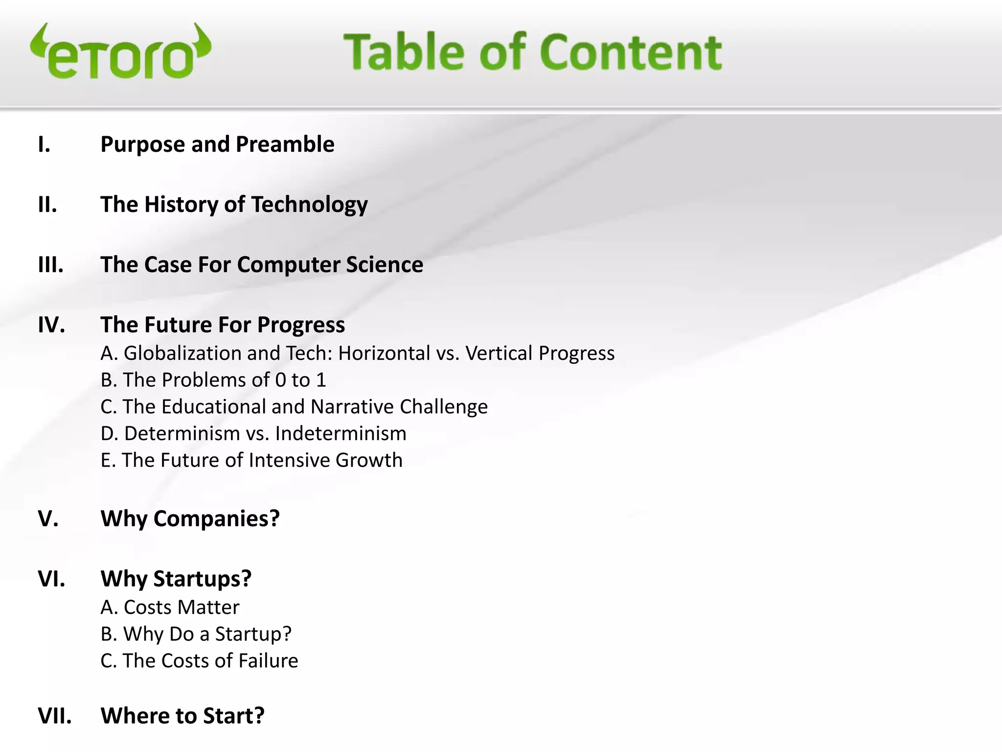 I.     Purpose and Preamble

II.    The History of Technology

III.   The Case For Computer Science

IV.    The Future For Progress
       A. Globalization and Tech: Horizontal vs. Vertical Progress
       B. The Problems of 0 to 1
       C. The Educational and Narrative Challenge
       D. Determinism vs. Indeterminism
       E. The Future of Intensive Growth

V.     Why Companies?

VI.    Why Startups?
       A. Costs Matter
       B. Why Do a Startup?
       C. The Costs of Failure

VII.   Where to Start?
 