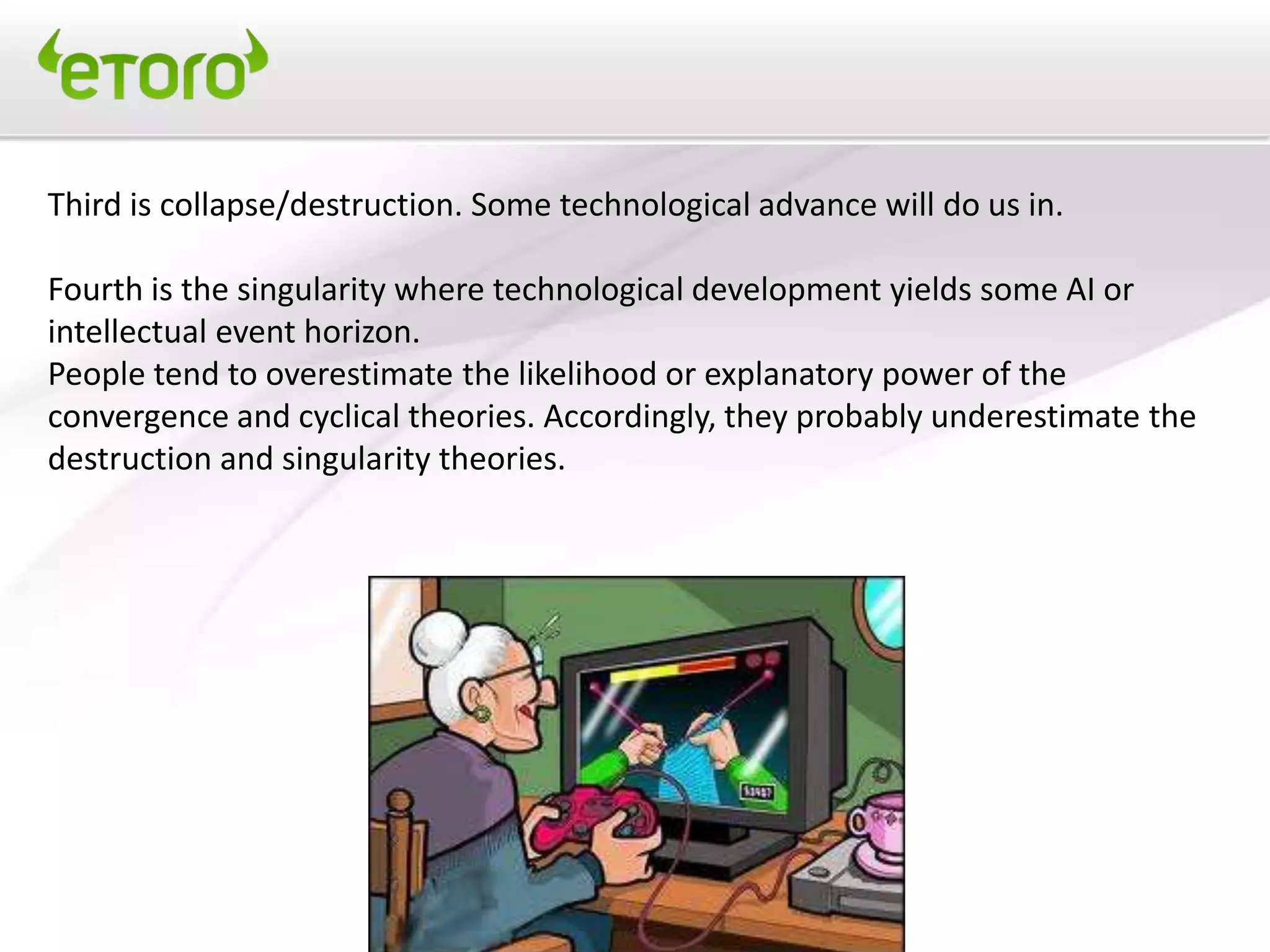 Third is collapse/destruction. Some technological advance will do us in.

Fourth is the singularity where technological development yields some AI or
intellectual event horizon.
People tend to overestimate the likelihood or explanatory power of the
convergence and cyclical theories. Accordingly, they probably underestimate the
destruction and singularity theories.
 