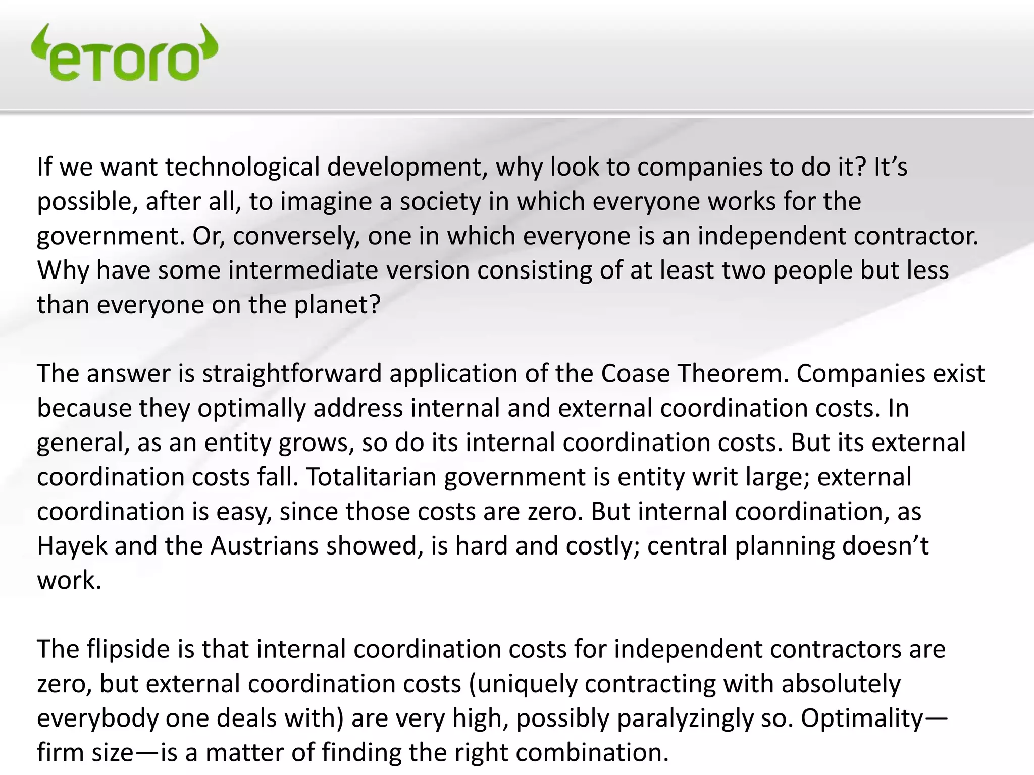 If we want technological development, why look to companies to do it? It’s
possible, after all, to imagine a society in which everyone works for the
government. Or, conversely, one in which everyone is an independent contractor.
Why have some intermediate version consisting of at least two people but less
than everyone on the planet?

The answer is straightforward application of the Coase Theorem. Companies exist
because they optimally address internal and external coordination costs. In
general, as an entity grows, so do its internal coordination costs. But its external
coordination costs fall. Totalitarian government is entity writ large; external
coordination is easy, since those costs are zero. But internal coordination, as
Hayek and the Austrians showed, is hard and costly; central planning doesn’t
work.

The flipside is that internal coordination costs for independent contractors are
zero, but external coordination costs (uniquely contracting with absolutely
everybody one deals with) are very high, possibly paralyzingly so. Optimality—
firm size—is a matter of finding the right combination.
 