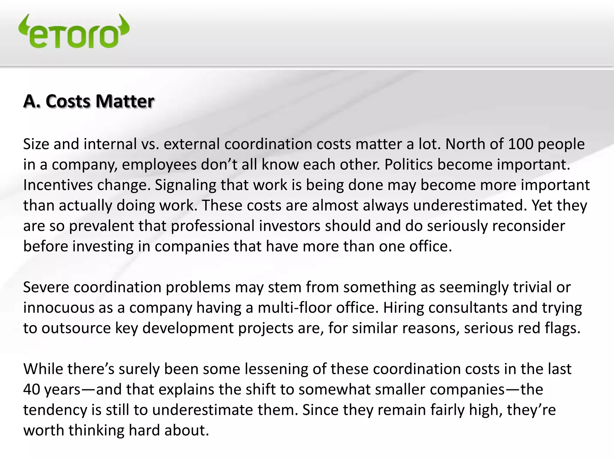 A. Costs Matter

Size and internal vs. external coordination costs matter a lot. North of 100 people
in a company, employees don’t all know each other. Politics become important.
Incentives change. Signaling that work is being done may become more important
than actually doing work. These costs are almost always underestimated. Yet they
are so prevalent that professional investors should and do seriously reconsider
before investing in companies that have more than one office.

Severe coordination problems may stem from something as seemingly trivial or
innocuous as a company having a multi-floor office. Hiring consultants and trying
to outsource key development projects are, for similar reasons, serious red flags.

While there’s surely been some lessening of these coordination costs in the last
40 years—and that explains the shift to somewhat smaller companies—the
tendency is still to underestimate them. Since they remain fairly high, they’re
worth thinking hard about.
 