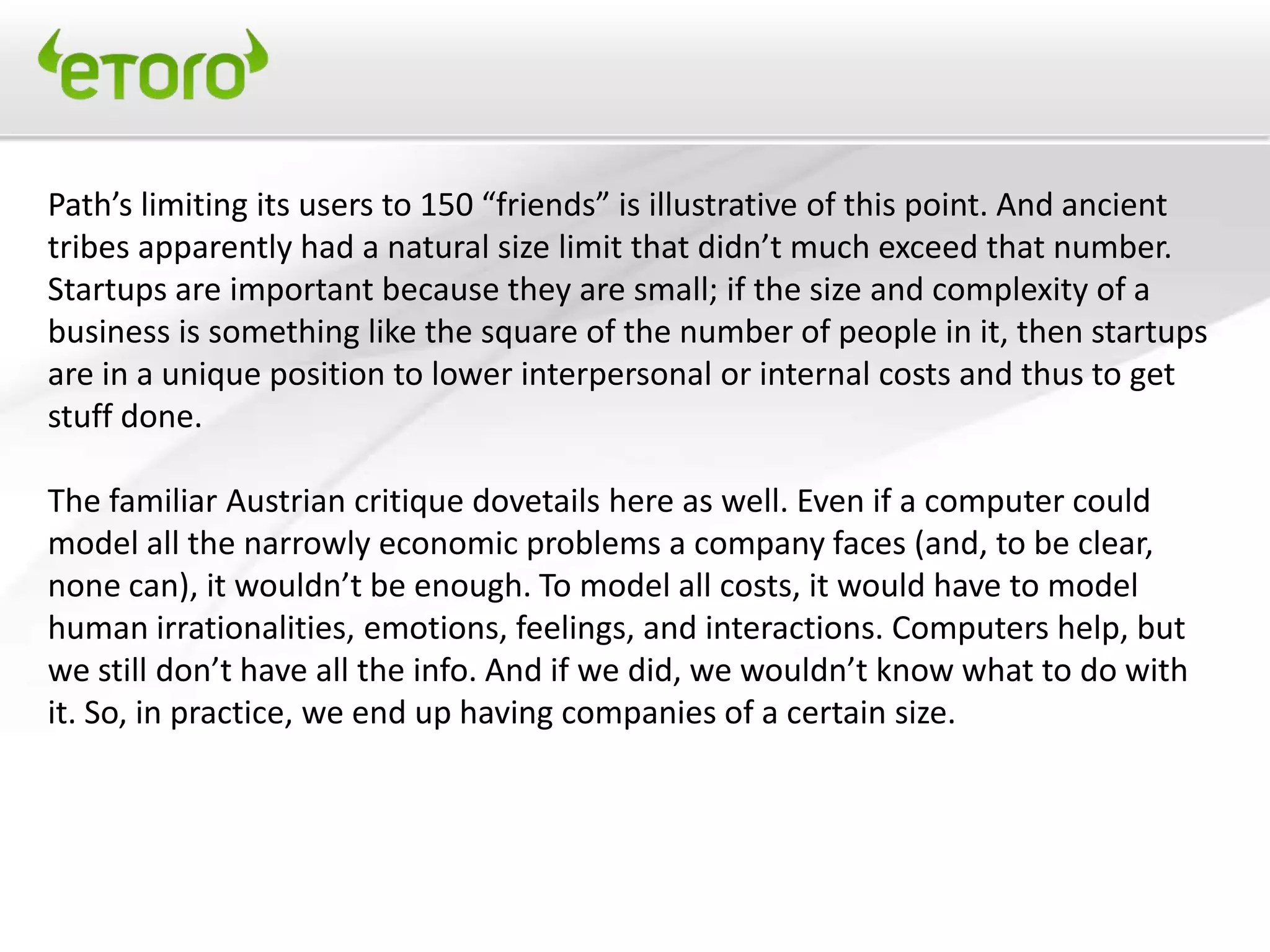 Path’s limiting its users to 150 “friends” is illustrative of this point. And ancient
tribes apparently had a natural size limit that didn’t much exceed that number.
Startups are important because they are small; if the size and complexity of a
business is something like the square of the number of people in it, then startups
are in a unique position to lower interpersonal or internal costs and thus to get
stuff done.

The familiar Austrian critique dovetails here as well. Even if a computer could
model all the narrowly economic problems a company faces (and, to be clear,
none can), it wouldn’t be enough. To model all costs, it would have to model
human irrationalities, emotions, feelings, and interactions. Computers help, but
we still don’t have all the info. And if we did, we wouldn’t know what to do with
it. So, in practice, we end up having companies of a certain size.
 
