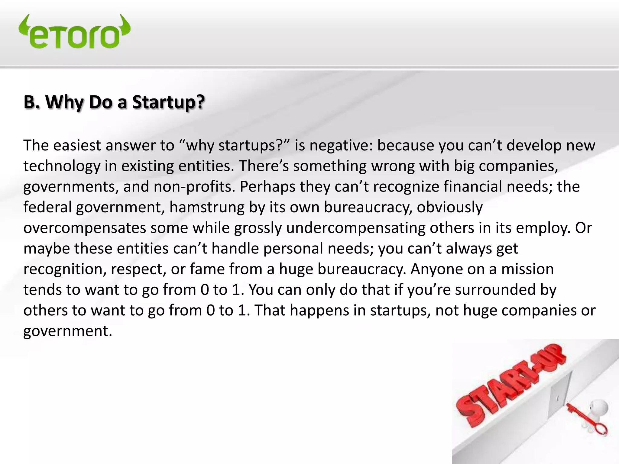 B. Why Do a Startup?

The easiest answer to “why startups?” is negative: because you can’t develop new
technology in existing entities. There’s something wrong with big companies,
governments, and non-profits. Perhaps they can’t recognize financial needs; the
federal government, hamstrung by its own bureaucracy, obviously
overcompensates some while grossly undercompensating others in its employ. Or
maybe these entities can’t handle personal needs; you can’t always get
recognition, respect, or fame from a huge bureaucracy. Anyone on a mission
tends to want to go from 0 to 1. You can only do that if you’re surrounded by
others to want to go from 0 to 1. That happens in startups, not huge companies or
government.
 