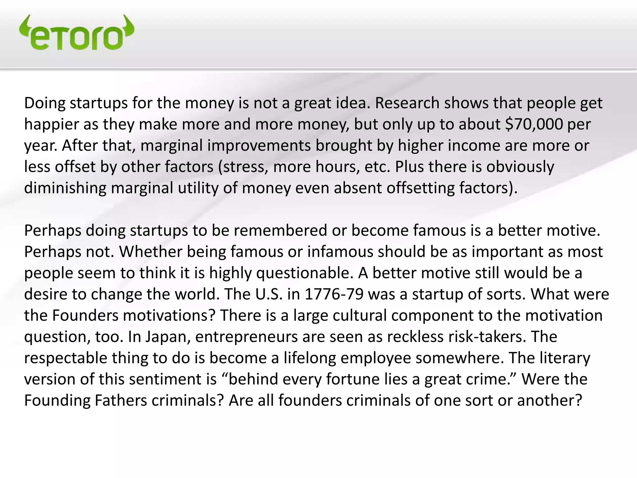 Doing startups for the money is not a great idea. Research shows that people get
happier as they make more and more money, but only up to about $70,000 per
year. After that, marginal improvements brought by higher income are more or
less offset by other factors (stress, more hours, etc. Plus there is obviously
diminishing marginal utility of money even absent offsetting factors).

Perhaps doing startups to be remembered or become famous is a better motive.
Perhaps not. Whether being famous or infamous should be as important as most
people seem to think it is highly questionable. A better motive still would be a
desire to change the world. The U.S. in 1776-79 was a startup of sorts. What were
the Founders motivations? There is a large cultural component to the motivation
question, too. In Japan, entrepreneurs are seen as reckless risk-takers. The
respectable thing to do is become a lifelong employee somewhere. The literary
version of this sentiment is “behind every fortune lies a great crime.” Were the
Founding Fathers criminals? Are all founders criminals of one sort or another?
 