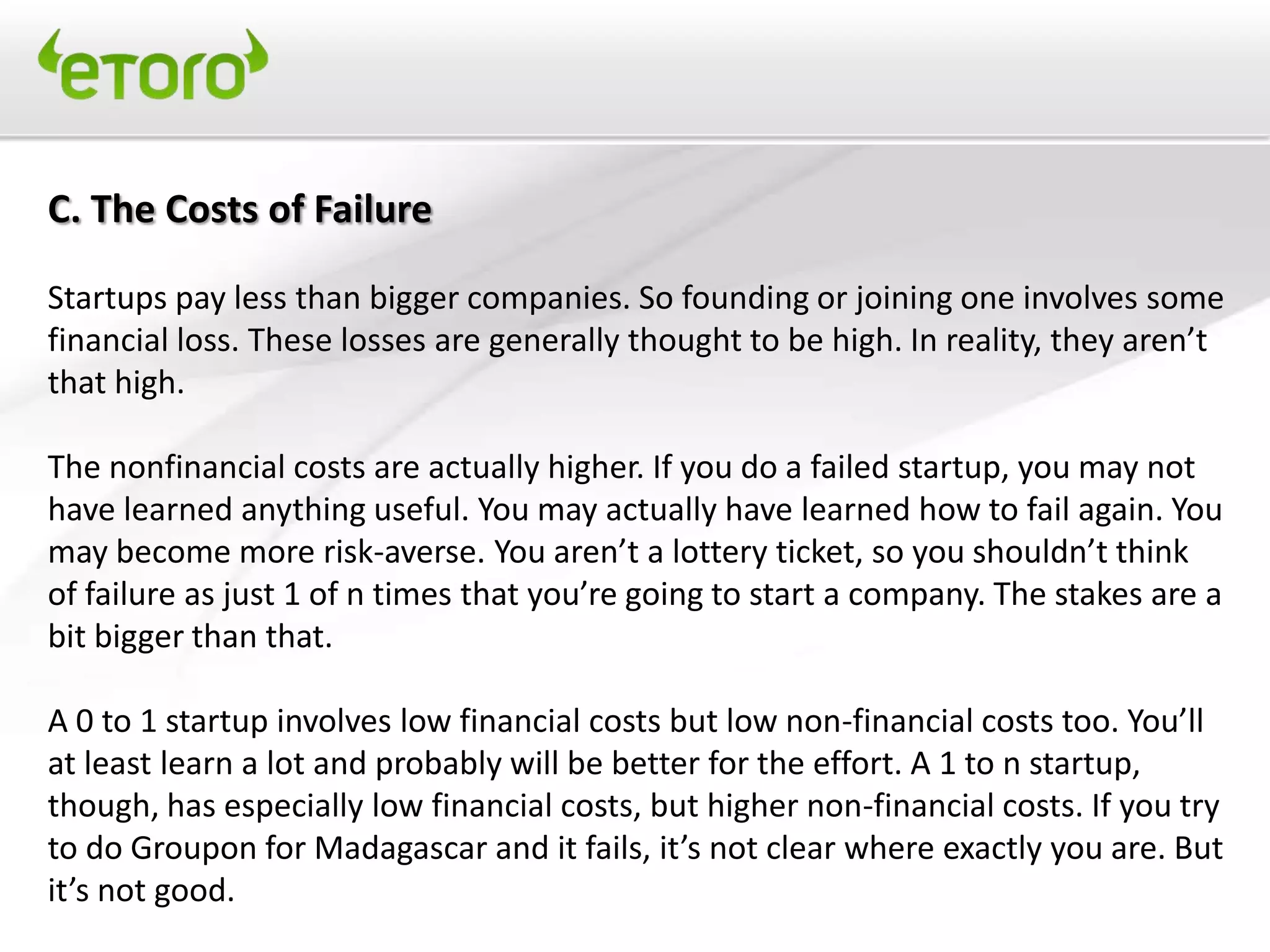 C. The Costs of Failure

Startups pay less than bigger companies. So founding or joining one involves some
financial loss. These losses are generally thought to be high. In reality, they aren’t
that high.

The nonfinancial costs are actually higher. If you do a failed startup, you may not
have learned anything useful. You may actually have learned how to fail again. You
may become more risk-averse. You aren’t a lottery ticket, so you shouldn’t think
of failure as just 1 of n times that you’re going to start a company. The stakes are a
bit bigger than that.

A 0 to 1 startup involves low financial costs but low non-financial costs too. You’ll
at least learn a lot and probably will be better for the effort. A 1 to n startup,
though, has especially low financial costs, but higher non-financial costs. If you try
to do Groupon for Madagascar and it fails, it’s not clear where exactly you are. But
it’s not good.
 