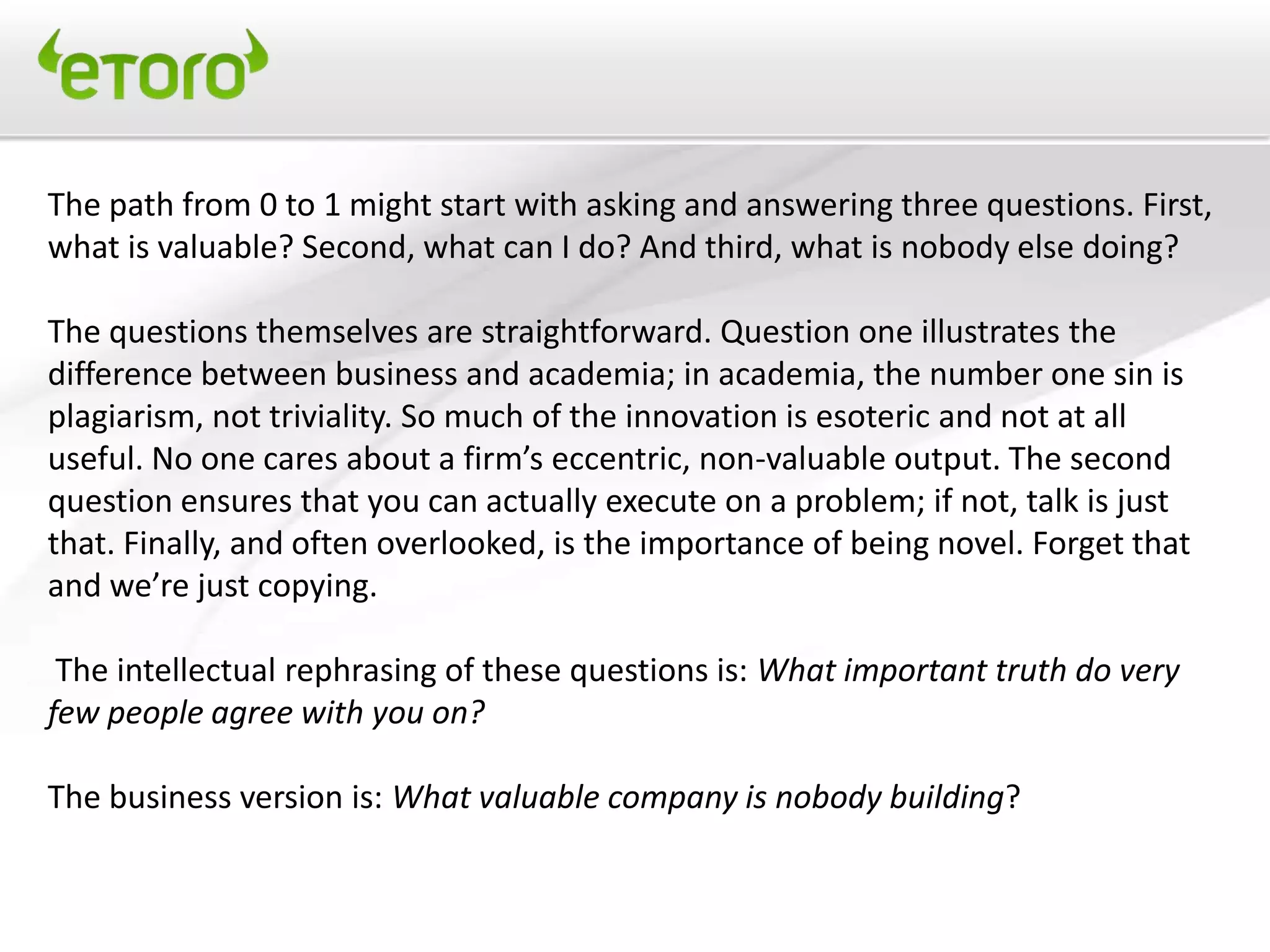 The path from 0 to 1 might start with asking and answering three questions. First,
what is valuable? Second, what can I do? And third, what is nobody else doing?

The questions themselves are straightforward. Question one illustrates the
difference between business and academia; in academia, the number one sin is
plagiarism, not triviality. So much of the innovation is esoteric and not at all
useful. No one cares about a firm’s eccentric, non-valuable output. The second
question ensures that you can actually execute on a problem; if not, talk is just
that. Finally, and often overlooked, is the importance of being novel. Forget that
and we’re just copying.

 The intellectual rephrasing of these questions is: What important truth do very
few people agree with you on?

The business version is: What valuable company is nobody building?
 