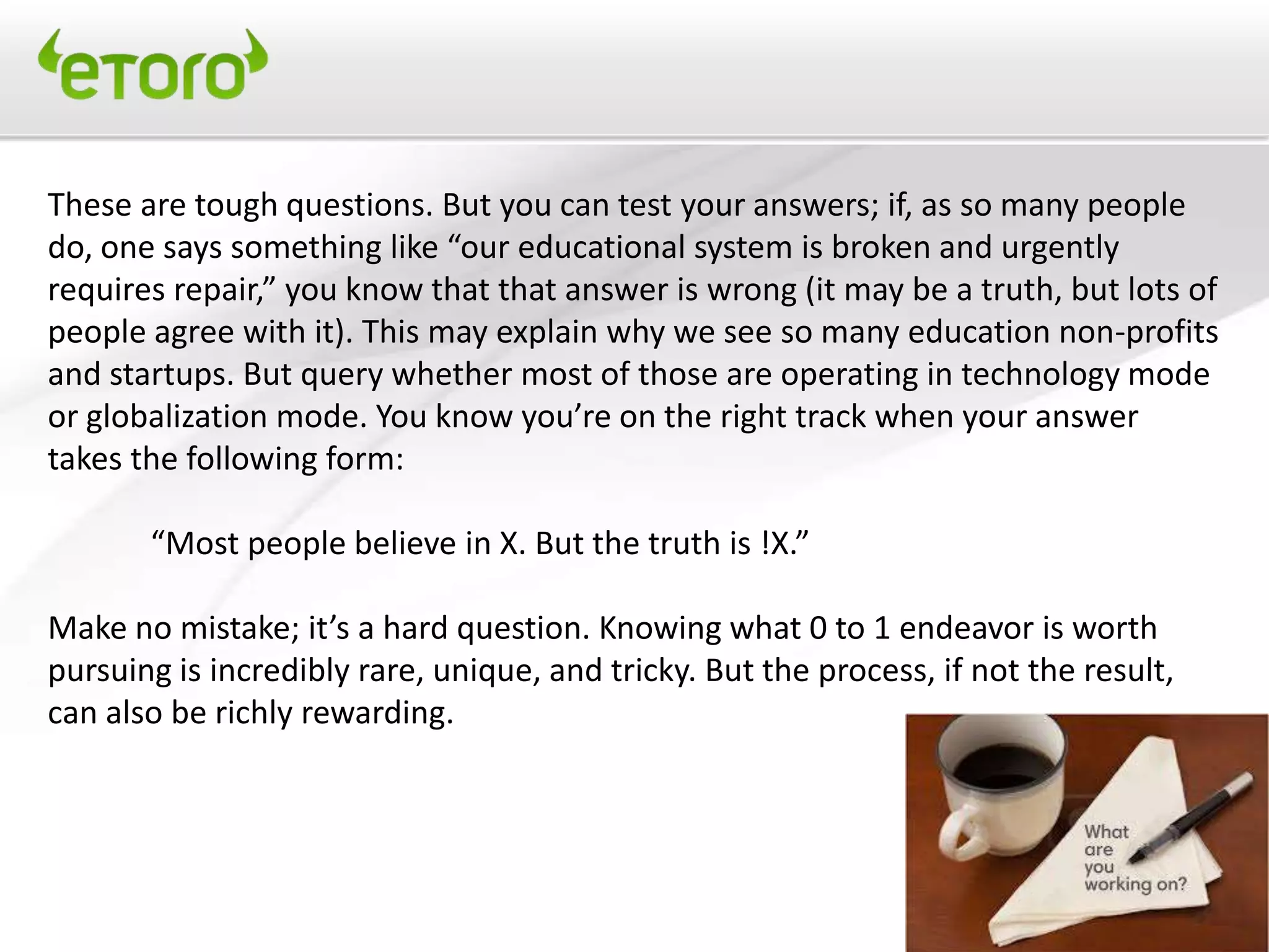 These are tough questions. But you can test your answers; if, as so many people
do, one says something like “our educational system is broken and urgently
requires repair,” you know that that answer is wrong (it may be a truth, but lots of
people agree with it). This may explain why we see so many education non-profits
and startups. But query whether most of those are operating in technology mode
or globalization mode. You know you’re on the right track when your answer
takes the following form:

       “Most people believe in X. But the truth is !X.”

Make no mistake; it’s a hard question. Knowing what 0 to 1 endeavor is worth
pursuing is incredibly rare, unique, and tricky. But the process, if not the result,
can also be richly rewarding.
 