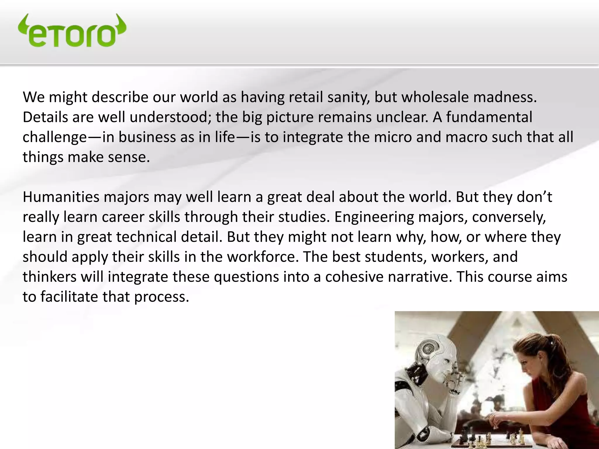 We might describe our world as having retail sanity, but wholesale madness.
Details are well understood; the big picture remains unclear. A fundamental
challenge—in business as in life—is to integrate the micro and macro such that all
things make sense.

Humanities majors may well learn a great deal about the world. But they don’t
really learn career skills through their studies. Engineering majors, conversely,
learn in great technical detail. But they might not learn why, how, or where they
should apply their skills in the workforce. The best students, workers, and
thinkers will integrate these questions into a cohesive narrative. This course aims
to facilitate that process.
 