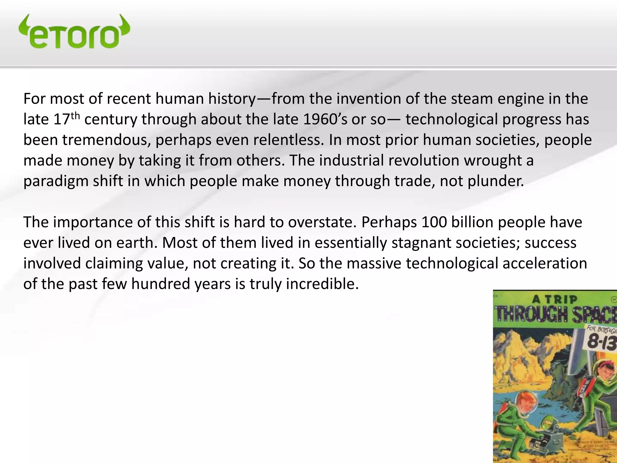 For most of recent human history—from the invention of the steam engine in the
late 17th century through about the late 1960’s or so— technological progress has
been tremendous, perhaps even relentless. In most prior human societies, people
made money by taking it from others. The industrial revolution wrought a
paradigm shift in which people make money through trade, not plunder.

The importance of this shift is hard to overstate. Perhaps 100 billion people have
ever lived on earth. Most of them lived in essentially stagnant societies; success
involved claiming value, not creating it. So the massive technological acceleration
of the past few hundred years is truly incredible.
 
