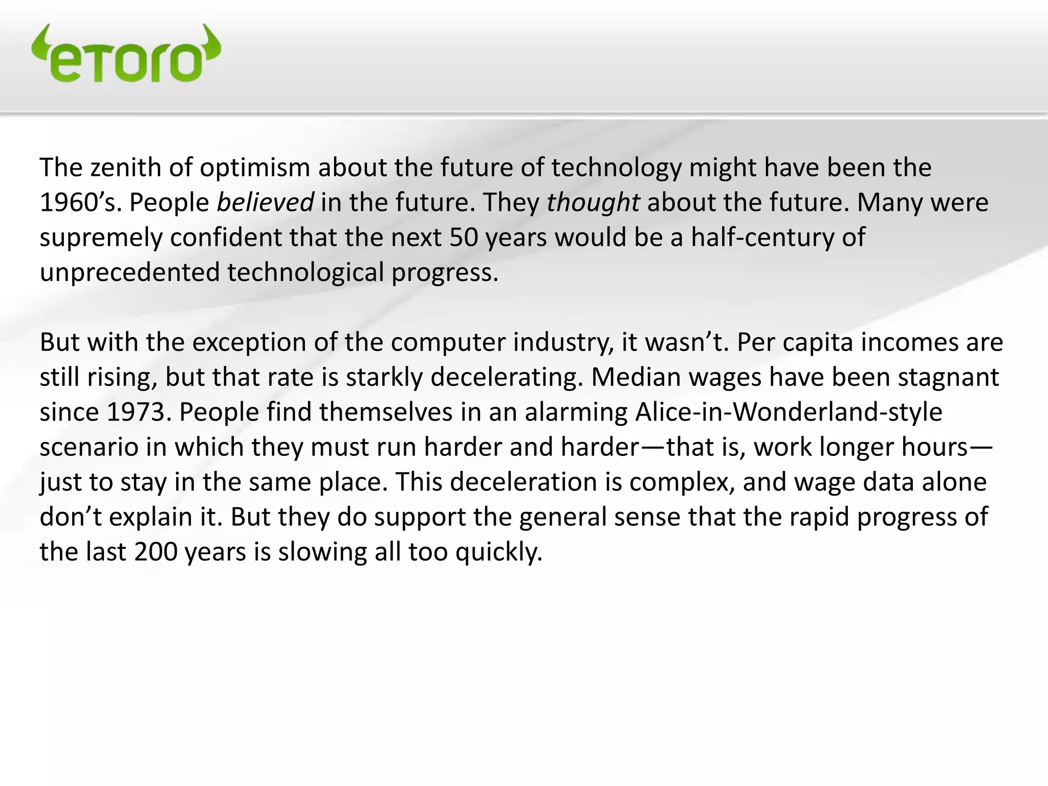 The zenith of optimism about the future of technology might have been the
1960’s. People believed in the future. They thought about the future. Many were
supremely confident that the next 50 years would be a half-century of
unprecedented technological progress.

But with the exception of the computer industry, it wasn’t. Per capita incomes are
still rising, but that rate is starkly decelerating. Median wages have been stagnant
since 1973. People find themselves in an alarming Alice-in-Wonderland-style
scenario in which they must run harder and harder—that is, work longer hours—
just to stay in the same place. This deceleration is complex, and wage data alone
don’t explain it. But they do support the general sense that the rapid progress of
the last 200 years is slowing all too quickly.
 