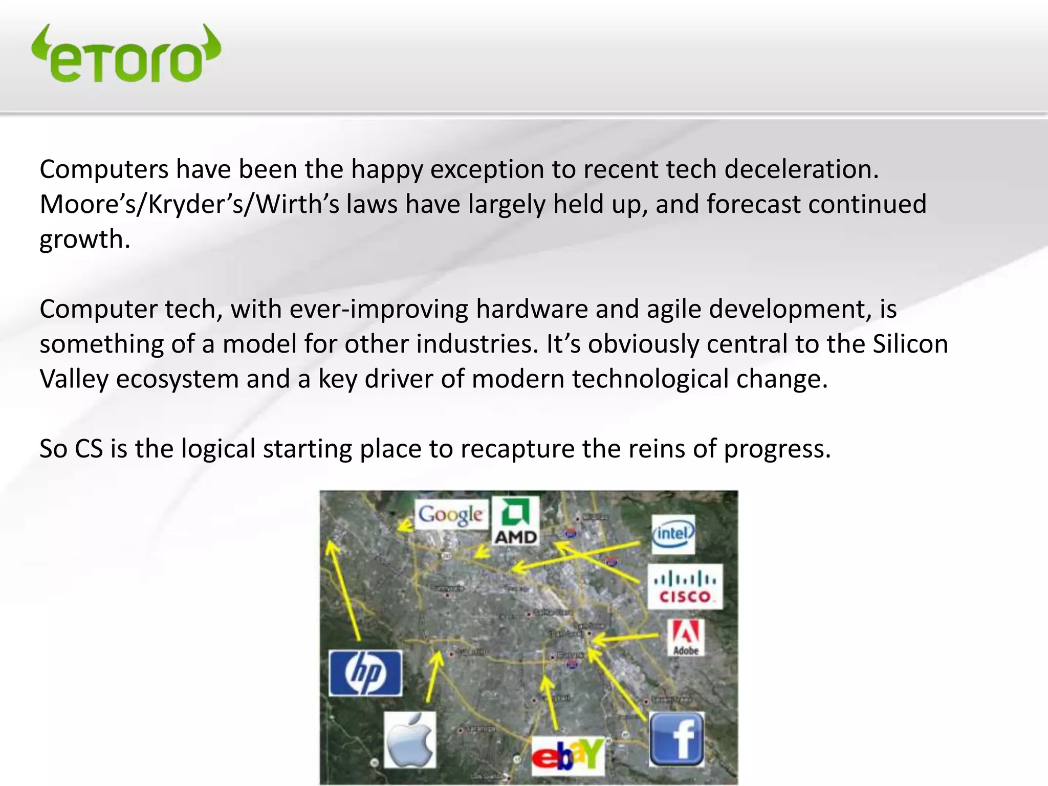 Computers have been the happy exception to recent tech deceleration.
Moore’s/Kryder’s/Wirth’s laws have largely held up, and forecast continued
growth.

Computer tech, with ever-improving hardware and agile development, is
something of a model for other industries. It’s obviously central to the Silicon
Valley ecosystem and a key driver of modern technological change.

So CS is the logical starting place to recapture the reins of progress.
 