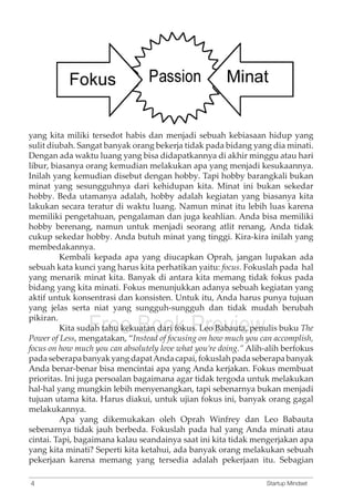 yang kita miliki tersedot habis dan menjadi sebuah kebiasaan hidup yang 
sulit diubah. Sangat banyak orang bekerja tidak pada bidang yang dia minati. 
Dengan ada waktu luang yang bisa didapatkannya di akhir minggu atau hari 
libur, biasanya orang kemudian melakukan apa yang menjadi kesukaannya. 
Inilah yang kemudian disebut dengan hobby. Tapi hobby barangkali bukan 
minat yang sesungguhnya dari kehidupan kita. Minat ini bukan sekedar 
hobby. Beda utamanya adalah, hobby adalah kegiatan yang biasanya kita 
lakukan secara teratur di waktu luang. Namun minat itu lebih luas karena 
memiliki pengetahuan, pengalaman dan juga keahlian. Anda bisa memiliki 
hobby berenang, namun untuk menjadi seorang atlit renang, Anda tidak 
cukup sekedar hobby. Anda butuh minat yang tinggi. Kira-kira inilah yang 
membedakannya. 
Kembali kepada apa yang diucapkan Oprah, jangan lupakan ada 
sebuah kata kunci yang harus kita perhatikan yaitu: focus. Fokuslah pada hal 
yang menarik minat kita. Banyak di antara kita memang tidak fokus pada 
bidang yang kita minati. Fokus menunjukkan adanya sebuah kegiatan yang 
aktif untuk konsentrasi dan konsisten. Untuk itu, Anda harus punya tujuan 
yang jelas serta niat yang sungguh-sungguh dan tidak mudah berubah 
pikiran. 
Free Book Preview 
Kita sudah tahu kekuatan dari fokus. Leo Babauta, penulis buku The 
Power of Less, mengatakan, “Instead of focusing on how much you can accomplish, 
focus on how much you can absolutely love what you’re doing.” Alih-alih berfokus 
pada seberapa banyak yang dapat Anda capai, fokuslah pada seberapa banyak 
Anda benar-benar bisa mencintai apa yang Anda kerjakan. Fokus membuat 
prioritas. Ini juga persoalan bagaimana agar tidak tergoda untuk melakukan 
hal-hal yang mungkin lebih menyenangkan, tapi sebenarnya bukan menjadi 
tujuan utama kita. Harus diakui, untuk ujian fokus ini, banyak orang gagal 
melakukannya. 
Apa yang dikemukakan oleh Oprah Winfrey dan Leo Babauta 
sebenarnya tidak jauh berbeda. Fokuslah pada hal yang Anda minati atau 
cintai. Tapi, bagaimana kalau seandainya saat ini kita tidak mengerjakan apa 
yang kita minati? Seperti kita ketahui, ada banyak orang melakukan sebuah 
pekerjaan karena memang yang tersedia adalah pekerjaan itu. Sebagian 
4 Startup Mindset 
 