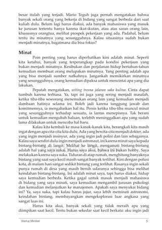 besar itulah yang terjadi. Mario Teguh juga pernah mengatakan bahwa 
banyak sekali orang yang bekerja di bidang yang sangat berbeda dari saat 
kuliah dulu. Belum lagi harus diakui, ada banyak mahasiswa yang masuk 
ke jurusan tertentu hanya karena ikut-ikutan, atau atas saran orang lain, 
khususnya orangtua, melihat prospek pekerjaan yang ada. Padahal, belum 
tentu itu minatnya yang sesungguhnya. Kalau situasinya sudah bukan 
menjadi minatnya, bagaimana dia bisa fokus? 
Minat 
Poin penting yang harus diperhatikan kini adalah minat. Seperti 
kita ketahui, banyak yang terperangkap pada kondisi pekerjaan yang 
bukan menjadi minatnya. Kesibukan dan perjalanan hidup bertahun-tahun 
kemudian membuat orang melupakan minatnya. Yang penting adalah apa 
yang bisa menjadi sumber nafkahnya. Jangankah memikirkan minatnya 
yang sesungguhnya, orang kemudian dipaksa untuk mencintai apa yang dia 
lakukan. 
Pepatah mengatakan, witing tresna jalaran saka kulina. Cinta dapat 
tumbuh karena terbiasa. Ya, tapi ini juga yang sering menjadi masalah, 
ketika tiba-tiba seseorang menemukan orang lain yang kemudian menjadi 
dambaan hatinya selama ini. Boleh jadi karena tanggung jawab dan 
komitmennya, ia mengabaikan hal itu. Persis ketika tiba-tiba muncul minat 
yang sesungguhnya terhadap sesuatu, ia lantas menepisnya. Tak berani 
untuk kemudian mengubah haluan, terlebih meninggalkan apa yang sudah 
lama dilakukan untuk mencoba hal baru. 
Kalau kita kembali ke masa kanak-kanak kita, berangkali kita masih 
ingat dengan apa cita-cita kita dulu. Ada yang bercita-cita menjadi dokter, ada 
yang ingin menjadi insinyur, ada yang ingin jadi polisi dan lain sebagainya. 
Kalau saya sendiri dulu ingin menjadi astronaut, bintang-bintang di langit. Melihat ke langit, adalah hal yang Free saya sukai. Book Harus saya Preview 
ini karena minat saya kepada 
mengamati bintang-bintang 
akui, bahwa ini bukan hobby. Saya 
melakukan karena saya suka. Tiduran di atap rumah, menghitung banyaknya 
bintang yang saat saya kecil masih sangat banyak terlihat. Kini dengan polusi 
kota, di malam hari sangat sedikit bintang yang terlihat. Rasanya ingin sekali 
punya rumah di desa yang masih bersih udaranya sehingga bisa melihat 
keindahan bintang-bintang. Ini adalah minat saya, tapi harus diakui, hidup 
saya kemudian berbeda. Ketika gagal untuk masuk menjadi mahasiswa 
di bidang yang saya minati, saya kemudian mengambil jurusan psikologi 
dan kemudian melanjutkan ke manajemen. Apakah saya menyukai bidang 
ini? Ya, saya suka, tapi kalau harus jujur, saya lebih meminati astronomi, 
keindahan bintang, membayangkan mengeksplorasi luar angkasa yang 
sangat luas ini. 
Harus kita akui, banyak sekali yang tidak meraih apa yang 
diimpikan saat kecil. Tentu bukan sekedar saat kecil berkata: aku ingin jadi 
Startup Mindset 5 
 