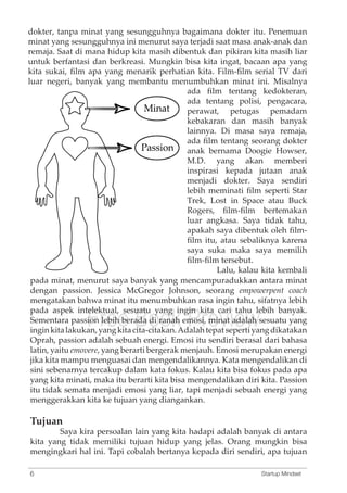 dokter, tanpa minat yang sesungguhnya bagaimana dokter itu. Penemuan 
minat yang sesungguhnya ini menurut saya terjadi saat masa anak-anak dan 
remaja. Saat di mana hidup kita masih dibentuk dan pikiran kita masih liar 
untuk berfantasi dan berkreasi. Mungkin bisa kita ingat, bacaan apa yang 
kita sukai, film apa yang menarik perhatian kita. Film-film serial TV dari 
luar negeri, banyak yang membantu menumbuhkan minat ini. Misalnya 
ada film tentang kedokteran, 
ada tentang polisi, pengacara, 
perawat, petugas pemadam 
kebakaran dan masih banyak 
lainnya. Di masa saya remaja, 
ada film tentang seorang dokter 
anak bernama Doogie Howser, 
M.D. yang akan memberi 
inspirasi kepada jutaan anak 
menjadi dokter. Saya sendiri 
lebih meminati film seperti Star 
Trek, Lost in Space atau Buck 
Rogers, film-film bertemakan 
luar angkasa. Saya tidak tahu, 
apakah saya dibentuk oleh film-film 
itu, atau sebaliknya karena 
saya suka maka saya memilih 
film-film tersebut. 
Lalu, kalau kita kembali 
pada minat, menurut saya banyak yang mencampuradukkan antara minat 
dengan passion. Jessica McGregor Johnson, seorang empowerpent coach 
mengatakan bahwa minat itu menumbuhkan pada aspek intelektual, sesuatu yang ingin Sementara passion Free lebih berada Book di ranah emosi, Preview 
rasa ingin tahu, sifatnya lebih 
kita cari tahu lebih banyak. 
minat adalah sesuatu yang 
ingin kita lakukan, yang kita cita-citakan. Adalah tepat seperti yang dikatakan 
Oprah, passion adalah sebuah energi. Emosi itu sendiri berasal dari bahasa 
latin, yaitu emovere, yang berarti bergerak menjauh. Emosi merupakan energi 
jika kita mampu menguasai dan mengendalikannya. Kata mengendalikan di 
sini sebenarnya tercakup dalam kata fokus. Kalau kita bisa fokus pada apa 
yang kita minati, maka itu berarti kita bisa mengendalikan diri kita. Passion 
itu tidak semata menjadi emosi yang liar, tapi menjadi sebuah energi yang 
menggerakkan kita ke tujuan yang diangankan. 
Tujuan 
Saya kira persoalan lain yang kita hadapi adalah banyak di antara 
kita yang tidak memiliki tujuan hidup yang jelas. Orang mungkin bisa 
mengingkari hal ini. Tapi cobalah bertanya kepada diri sendiri, apa tujuan 
6 Startup Mindset 
 