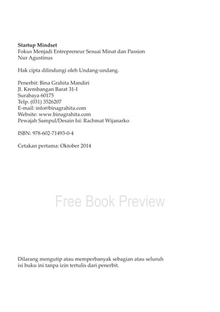 Startup Mindset 
Fokus Menjadi Entrepreneur Sesuai Minat dan Passion 
Nur Agustinus 
Hak cipta dilindungi oleh Undang-undang. 
Penerbit: Bina Grahita Mandiri 
Jl. Krembangan Barat 31-I 
Surabaya 60175 
Telp. (031) 3526207 
E-mail: info@binagrahita.com 
Website: www.binagrahita.com 
Pewajah Sampul/Desain Isi: Rachmat Wijanarko 
ISBN: 978-602-71493-0-4 
Cetakan pertama: Oktober 2014 
Free Book Preview 
Dilarang mengutip atau memperbanyak sebagian atau seluruh 
isi buku ini tanpa izin tertulis dari penerbit. 
iv Startup Mindset 
 