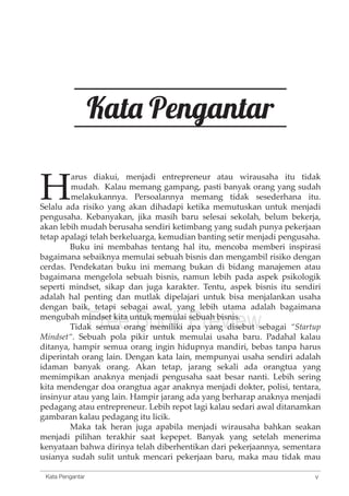 Kata Pengantar 
Harus diakui, menjadi entrepreneur atau wirausaha itu tidak 
mudah. Kalau memang gampang, pasti banyak orang yang sudah 
melakukannya. Persoalannya memang tidak sesederhana itu. 
Selalu ada risiko yang akan dihadapi ketika memutuskan untuk menjadi 
pengusaha. Kebanyakan, jika masih baru selesai sekolah, belum bekerja, 
akan lebih mudah berusaha sendiri ketimbang yang sudah punya pekerjaan 
tetap apalagi telah berkeluarga, kemudian banting setir menjadi pengusaha. 
Buku ini membahas tentang hal itu, mencoba memberi inspirasi 
bagaimana sebaiknya memulai sebuah bisnis dan mengambil risiko dengan 
cerdas. Pendekatan buku ini memang bukan di bidang manajemen atau 
bagaimana mengelola sebuah bisnis, namun lebih pada aspek psikologik 
seperti mindset, sikap dan juga karakter. Tentu, aspek bisnis itu sendiri 
adalah hal penting dan mutlak dipelajari untuk bisa menjalankan usaha 
dengan baik, tetapi sebagai awal, yang lebih utama adalah bagaimana 
mengubah mindset kita untuk memulai sebuah bisnis. 
Free Book Preview 
Tidak semua orang memiliki apa yang disebut sebagai “Startup 
Mindset“. Sebuah pola pikir untuk memulai usaha baru. Padahal kalau 
ditanya, hampir semua orang ingin hidupnya mandiri, bebas tanpa harus 
diperintah orang lain. Dengan kata lain, mempunyai usaha sendiri adalah 
idaman banyak orang. Akan tetap, jarang sekali ada orangtua yang 
memimpikan anaknya menjadi pengusaha saat besar nanti. Lebih sering 
kita mendengar doa orangtua agar anaknya menjadi dokter, polisi, tentara, 
insinyur atau yang lain. Hampir jarang ada yang berharap anaknya menjadi 
pedagang atau entrepreneur. Lebih repot lagi kalau sedari awal ditanamkan 
gambaran kalau pedagang itu licik. 
Maka tak heran juga apabila menjadi wirausaha bahkan seakan 
menjadi pilihan terakhir saat kepepet. Banyak yang setelah menerima 
kenyataan bahwa dirinya telah diberhentikan dari pekerjaannya, sementara 
usianya sudah sulit untuk mencari pekerjaan baru, maka mau tidak mau 
v 
Kata Pengantar 
 