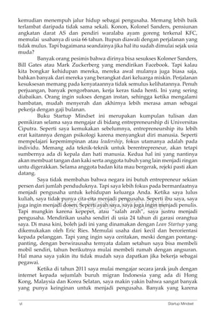kemudian menempuh jalur hidup sebagai pengusaha. Memang lebih baik 
terlambat daripada tidak sama sekali. Konon, Kolonel Sanders, pensiunan 
angkatan darat AS dan pendiri waralaba ayam goreng terkenal KFC, 
memulai usahanya di usia 66 tahun. Itupun diawali dengan perjalanan yang 
tidak mulus. Tapi bagaimana seandainya jika hal itu sudah dimulai sejak usia 
muda? 
Banyak orang pesimis bahwa dirinya bisa sesukses Koloner Sanders, 
Bill Gates atau Mark Zuckerberg yang mendirikan Facebook. Tapi kalau 
kita bongkar kehidupan mereka, mereka awal mulanya juga biasa saja, 
bahkan banyak dari mereka yang berangkat dari keluarga miskin. Perjalanan 
kesuksesan memang pada kenyataannya tidak semulus kelihatannya. Penuh 
perjuangan, banyak pengorbanan, kerja keras tiada henti. Ini yang sering 
diabaikan. Orang ingin sukses dengan instan, sehingga ketika mengalami 
hambatan, mudah menyerah dan akhirnya lebih merasa aman sebagai 
pekerja dengan gaji bulanan. 
Buku Startup Mindset ini merupakan kumpulan tulisan dan 
pemikiran selama saya mengajar di bidang entrepreneurship di Universitas 
Ciputra. Seperti saya kemukakan sebelumnya, entrepreneurship itu lebih 
erat kaitannya dengan psikologi karena menyangkut diri manusia. Seperti 
mempelajari kepemimpinan atau leadership, fokus utamanya adalah pada 
individu. Memang ada teknik-teknik untuk berentrepreneur, akan tetapi 
sumbernya ada di kepala dan hati manusia. Kedua hal ini yang nantinya 
akan membuat tangan dan kaki serta anggota tubuh yang lain menjadi ringan 
untu digerakkan. Selama anggota badan kita mau bergerak, rejeki pasti akan 
datang. 
Saya tidak membahas bahwa negara ini butuh entrepreneur sekian 
persen dari jumlah penduduknya. Tapi saya lebih fokus pada bermanfaatnya 
menjadi pengusaha untuk kehidupan keluarga kuliah, saya tidak punya cita-cita menjadi pengusaha. juga ingin menjadi Free dosen. Seperti Book ayah saya, Preview 
Anda. Ketika saya lulus 
Seperti ibu saya, saya 
saya juga ingin menjadi penulis. 
Tapi mungkin karena kepepet, atau “salah arah”, saya justru menjadi 
pengusaha. Mendirikan usaha sendiri di usia 24 tahun di garasi orangtua 
saya. Di masa kini, boleh jadi ini yang dinamakan dengan Lean Startup yang 
dikemukakan oleh Eric Ries. Memulai usaha dari kecil dan berorientasi 
kepada pelanggan. Tapi yang ingin saya ceritakan, meski dengan pontang-panting, 
dengan berwirausaha ternyata dalam setahun saya bisa membeli 
mobil sendiri, tahun berikutnya mulai membeli rumah dengan angsuran. 
Hal mana saya yakin itu tidak mudah saya dapatkan jika bekerja sebagai 
pegawai. 
Ketika di tahun 2011 saya mulai mengajar secara jarak jauh dengan 
internet kepada sejumlah buruh migran Indonesia yang ada di Hong 
Kong, Malaysia dan Korea Selatan, saya makin yakin bahwa sangat banyak 
yang punya keinginan untuk menjadi pengusaha. Banyak yang karena 
vi Startup Mindset 
 
