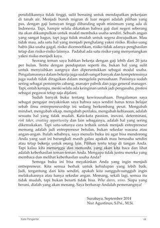 pendidikannya tidak tinggi, sulit bersaing untuk mendapatkan pekerjaan 
di tanah air. Menjadi buruh migran di luar negeri adalah pilihan yang 
pas, dengan gaji lumayan tinggi dibanding upah minimum yang ada di 
Indonesia. Tapi, hampir selalu dikatakan bahwa gaji dari negeri seberang 
itu akan dikumpulkan untuk modal membuka usaha sendiri. Sebuah angan 
yang sangat bagus, tapi juga tidak mudah untuk segera diwujudkan. Mau 
tidak mau, ada satu hal yang menjadi penghalang yakni risiko. Risiko uang 
habis jika usaha gagal, risiko dicemoohkan, risiko tidak adanya penghasilan 
tetap dan risiko-risiko lainnya. Padahal ada satu risiko yang menyenangkan 
yakni risiko menjadi kaya. 
Seorang teman saya bahkan bekerja dengan gaji lebih dari 20 juta 
per bulan. Tentu dengan pendapatan seperti itu, bukan hal yang sulit 
untuk menyisihkan uangnya dan diperuntukkan sebagai modal usaha. 
Pengalamannya dalam bekerja juga sudah sangat banyak dan kompetensinya 
juga sudah tidak diragukan dalam mengelola perusahaan. Posisinya sudah 
sering sebagai pemimpin cabang, manajer pabrik dan juga general manager. 
Tapi, entah kenapa, meski selalu ada keinginan untuk jadi pengusaha, profesi 
sebagai pegawai tetap saja dijalani. 
Sudah banyak buku tentang kewirausahaan. Pengalaman saya 
sebagai pengajar meyakinkan saya bahwa saya sendiri harus terus belajar 
sebab ilmu entrepreneurship ini sedang berkembang pesat. Mengubah 
mindset, mengubah sikap, mengubah perilaku, mengubah kebiasaan, adalah 
sesuatu hal yang tidak mudah. Kata-kata passion, inovasi, determinasi, 
risk taker, creating opportunity dan lain sebagainya, adalah hal yang sering 
dikemukakan. Tapi satu-satunya cara terbaik untuk menjadi entrepreneur 
memang adalah jadi entrepreneur betulan, bukan sekedar wacana atau 
angan-angan. Itulah sebabnya, saya menulis buku ini agar bisa mendorong 
Anda yang saat ini barangkali masih galau atau tetap bekerja untuk orang lain. Pilihan Tapi kalau kita Free menunggu Book dan menunda, Preview 
apakah mau berusaha sendiri 
tentu tetap di tangan Anda. 
yang akan kita baca dan lihat 
adalah keberhasilan teman-teman Anda. Mengapa tidak justru mereka yang 
membaca dan melihat keberhasilan usaha Anda? 
Semoga buku ini bisa meyakinkan Anda yang ingin menjadi 
entrepreneur. Kita semua berhak untuk kehidupan yang lebih baik. 
Jadi, tergantung dari kita sendiri, apakah kita sungguh-sungguh ingin 
melakukannya atau hanya sekedar angan. Memang, sekali lagi, semua itu 
tidak mudah, tapi bukan berarti tidak bisa. Who dares, wins. Siapa yang 
berani, dialah yang akan menang. Saya berharap Andalah pemenangnya! 
Surabaya, September 2014 
Nur Agustinus, S.Psi., M.Si. 
Kata Pengantar vii 
 