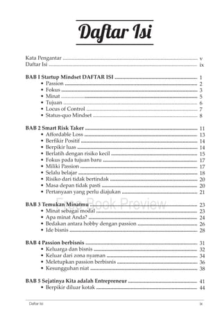 Kata Pengantar ............................................................................................................ 
Daftar Isi ...................................................................................................................... 
BAB I Startup Mindset DAFTAR ISI .................................................................... 
• Passion .......................................................................................................... 
• Fokus ............................................................................................................. 
• Minat ............................................................................................................. 
• Tujuan ........................................................................................................... 
• Locus of Control .......................................................................................... 
• Status-quo Mindset .................................................................................... 
BAB 2 Smart Risk Taker ........................................................................................... 
• Affordable Loss ........................................................................................... 
• Berfikir Positif ............................................................................................... 
• Berpikir luas ............................................................................................. 
• Berlatih dengan risiko kecil .................................................................... 
• Fokus pada tujuan baru ............................................................................. 
• Miliki Passion ........................................................................................... 
• Selalu belajar ................................................................................................ 
• Risiko dari tidak bertindak ....................................................................... 
• Masa depan tidak pasti .............................................................................. 
• Pertanyaan yang perlu diajukan ............................................................... 
Free Book Preview 
BAB 3 Temukan Minatmu ....................................................................................... 
• Minat sebagai modal .................................................................................. 
• Apa minat Anda? ........................................................................................ 
• Bedakan antara hobby dengan passion .................................................... 
• Ide bisnis ....................................................................................................... 
BAB 4 Passion berbisnis ........................................................................................... 
• Keluarga dan bisnis .................................................................................... 
• Keluar dari zona nyaman ........................................................................... 
• Meletupkan passion berbisnis .................................................................... 
• Kesungguhan niat ....................................................................................... 
BAB 5 Sejatinya Kita adalah Entrepreneur ............................................................ 
• Berpikir diluar kotak ................................................................................... 
ix 
Daftar Isi 
Daftar Isi 
v 
ix 
1235678 
11 
13 
14 
14 
15 
17 
17 
18 
20 
20 
21 
23 
23 
24 
26 
28 
31 
32 
34 
36 
38 
41 
44 
 