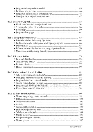 • Jangan terbang terlalu rendah .................................................................... 
• Jadilah entrepreneur ................................................................................... 
• Siapapun bisa menjadi enterpreneur ....................................................... 
• Merajut impian jadi enterpreneur ............................................................ 
45 
46 
46 
47 
53 
54 
56 
59 
61 
63 
64 
66 
67 
70 
71 
73 
75 
76 
77 
79 
81 
82 
84 
87 
88 
91 
94 
99 
99 
100 
101 
101 
103 
103 
104 
105 
106 
107 
BAB 6 Startup Capital ............................................................................................... 
• Ubah cara berpikir menjadi efektual ........................................................ 
• 5 prinsip berpikir efektual ......................................................................... 
• Bootstrap ...................................................................................................... 
• Jangan takut gagal ...................................................................................... 
Bab 7 Sikap Entrepreneurial ................................................................................... 
• Efikasi diri dan Adversity Quotient .......................................................... 
• Beda antara satu entrepreneur dengan yang lain .................................. 
• Determinasi .................................................................................................. 
• Pahami aturan bisnis dan apa yang dipertaruhkan ............................... 
• Mengelola waktu, uang dan stres .............................................................. 
BAB 8 Startup Action ................................................................................................. 
• Berawal dari kecil ......................................................................................... 
• Tujuan yang SMART ................................................................................... 
• Partner bisnis ................................................................................................ 
• Harus berinovasi ......................................................................................... 
BAB 9 Mau sukses? Ambil Risiko! ........................................................................ 
• Seberapa besar ambisi Anda? .................................................................... 
• Mengapa merasa sukses itu penting? ....................................................... 
• Jangan sia-siakan potensi Anda ................................................................ 
• Tanpa risiko, • Jangan Free hidup itu sepi ...................................................................... 
ragu, fokus pada Book tujuan ................................................................ 
Preview 
• Kendalikan rasa takut Anda ...................................................................... 
BAB 10 Start Your Engines! ..................................................................................... 
• Never too young, never too old ................................................................. 
• Pilih nama .................................................................................................... 
• Tulis semua idemu ...................................................................................... 
• Ambisi ........................................................................................................... 
• Semangat kompetisi .................................................................................... 
• Jadilah penjual yang baik ........................................................................... 
• Selalu open minded .................................................................................... 
• Miliki mentor ............................................................................................... 
• Belajar mengelola bisnis ............................................................................. 
• Never give up .............................................................................................. 
x Startup Mindset 
 